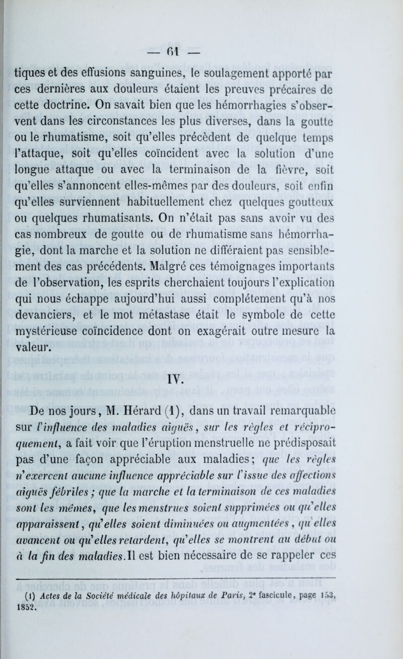 tiques et des effusions sanguines, le soulagement apporté par ces dernières aux douleurs étaient les preuves précaires de cette doctrine. On savait bien que les hémorrhagies s’obser- vent dans les circonstances les plus diverses, dans la goutte ou le rhumatisme, soit qu’elles précèdent de quelque temps l’attaque, soit qu’elles coïncident avec la solution d’une longue attaque ou avec la terminaison de la fièvre, soit qu’elles s’annoncent elles-mêmes par des douleurs, soit enfin qu’elles surviennent habituellement chez quelques goutteux ou quelques rhumatisants. On n’était pas sans avoir vu des cas nombreux de goutte ou de rhumatisme sans hémorrha- gie, dont la marche et la solution ne différaient pas sensible- ment des cas précédents. Malgré ces témoignages importants de l’observation, les esprits cherchaient toujours l’explication qui nous échappe aujourd’hui aussi complètement qu’à nos devanciers, et le mot métastase était le symbole de cette mystérieuse coïncidence dont on exagérait outre mesure la valeur. IV. De nos jours, M. Hérard (1), dans un travail remarquable sur l'influence des maladies aiguës, sur les règles et récipro- quement, a fait voir que l’éruption menstruelle ne prédisposait pas d’une façon appréciable aux maladies; que les règles n exercent aucune influence appréciable sur l'issue des affections aiguës fébriles ; que la marche et la terminaison de ces maladies sont les memes, que les menstrues soient supprimées ou qu'elles apparaissent, qii elles soient diminuées ou augmentées , qu elles avancent ou qu elles retardent, qu'elles se montrent au début ou ci la fin des maladies.Il est bien nécessaire de se rappeler ces (1) Actes de la Société médicale des hôpitaux de Paris, 2* fascicule, page 153, 1852.