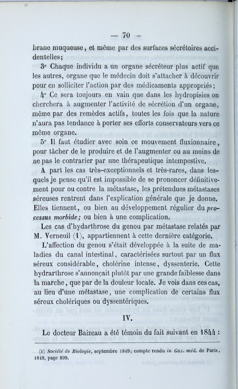 brane muqueuse, et même par des surfaces sécrétoires acci- dentelles; 3° Chaque individu a un organe sécréteur plus actif que les autres, organe que le médecin doit s’attacher à découvrir pour en solliciter l’action par des médicaments appropriés ; 4° Ce sera toujours en vain que dans les hydropisies on cherchera à augmenter l’activité de sécrétion d’un organe, même par des remèdes actifs, toutes les fois que la nature n’aura pas tendance à porter ses efforts conservateurs vers ce même organe. 5° Il faut étudier avec soin ce mouvement fluxionnaire, pour tâcher de le produire et de l’augmenter ou au moins de ne pas le contrarier par une thérapeutique intempestive. A part les cas très-exceptionnels et très-rares, dans les- quels je pense qu’il est impossible de se prononcer définitive- ment pour ou contre la métastase, les prétendues métastases séreuses rentrent dans l’explication générale que je donne. Elles tiennent, ou bien au développement régulier du pro- cessus morbide; ou bien à une complication. Les cas d’hydarthrose du genou par métastase relatés par M. Verneuil (1), appartiennent à cette dernière catégorie. L’affection du genou s’était développée à la suite de ma- ladies du canal intestinal, caractérisées surtout par un flux séreux considérable, cholérine intense, dyssenterie. Cette hydrarthrose s’annonçait plutôt par une grande faiblesse dans la marche, que par de la douleur locale. Je vois dans ces cas, au lieu d’une métastase, une complication de certains flux séreux cholériques ou dyssentériques. IV. Le docteur Baizeau a été témoin du fait suivant en 1844 : (1) Société de Biologie, septembre 1849; compte rendu in Gaz. méd. de Paris, 1849, page 899.