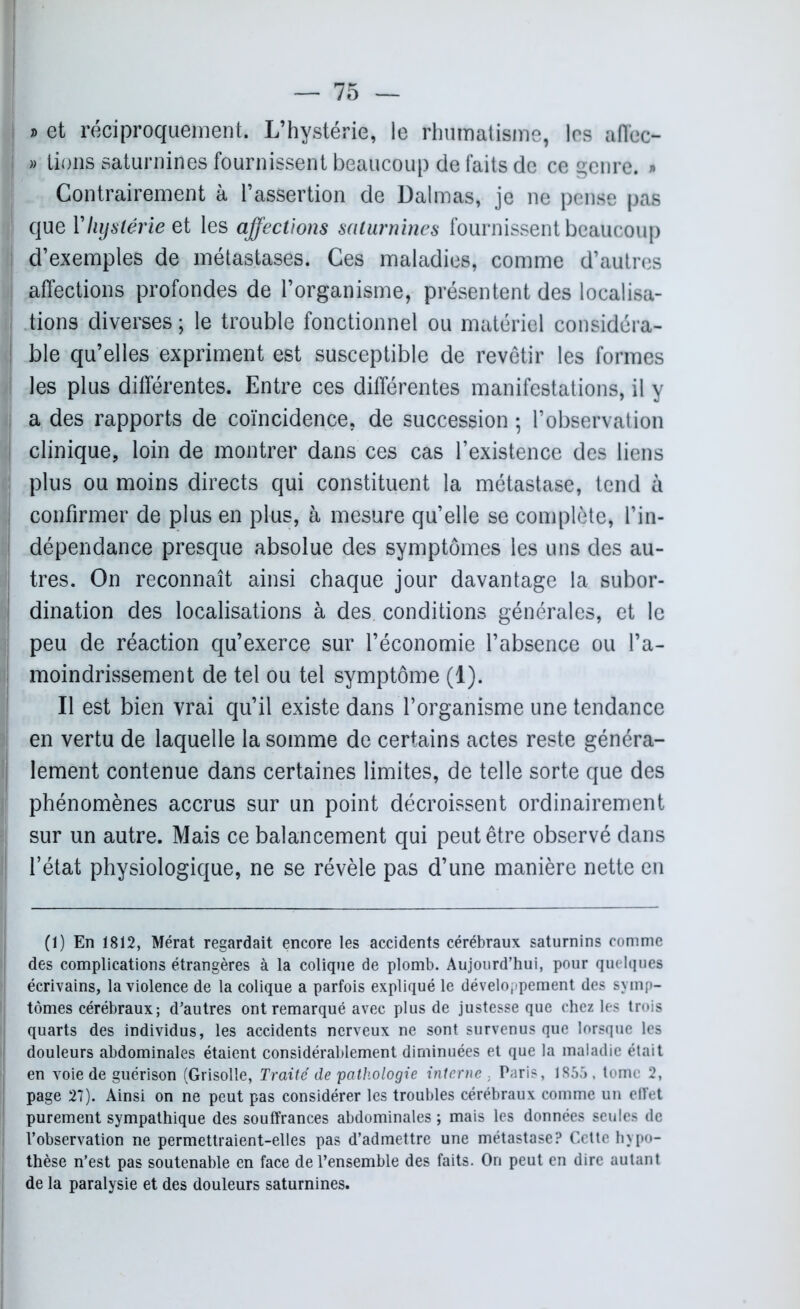 ® et réciproquement. L’hystérie, le rhumatisme, les affec- » lions saturnines fournissent beaucoup de faits de ce genre. » Contrairement à l’assertion de Dalmas, je ne pense pas que Y hystérie et les affections saturnines fournissent beaucoup d’exemples de métastases. Ces maladies, comme d’autres affections profondes de l’organisme, présentent des localisa- tions diverses ; le trouble fonctionnel ou matériel considéra- ble qu’elles expriment est susceptible de revêtir les formes les plus différentes. Entre ces différentes manifestations, il y a des rapports de coïncidence, de succession ; l’observation clinique, loin de montrer dans ces cas l’existence des liens plus ou moins directs qui constituent la métastase, tend à confirmer de plus en plus, à mesure qu’elle se complète, l’in- dépendance presque absolue des symptômes les uns des au- tres. On reconnaît ainsi chaque jour davantage la subor- dination des localisations à des conditions générales, et le peu de réaction qu’exerce sur l’économie l’absence ou l’a- moindrissement de tel ou tel symptôme (1). Il est bien vrai qu’il existe dans l’organisme une tendance en vertu de laquelle la somme de certains actes reste généra- lement contenue dans certaines limites, de telle sorte que des phénomènes accrus sur un point décroissent ordinairement sur un autre. Mais ce balancement qui peut être observé dans l’état physiologique, ne se révèle pas d’une manière nette en (1) En 1812, Mérat regardait encore les accidents cérébraux saturnins comme des complications étrangères à la colique de plomb. Aujourd’hui, pour quelques écrivains, la violence de la colique a parfois expliqué le développement des symp- tômes cérébraux; d’autres ont remarqué avec plus de justesse que chez les trois quarts des individus, les accidents nerveux ne sont survenus que lorsque les douleurs abdominales étaient considérablement diminuées et que la maladie était en voie de guérison (Grisolle, Traité de pathologie interne . Paris, 1855, tome 2, page 27). Ainsi on ne peut pas considérer les troubles cérébraux comme un effet purement sympathique des souffrances abdominales ; mais les données seules de l’observation ne permettraient-elles pas d’admettre une métastase? Cette hypo- thèse n’est pas soutenable en face de l’ensemble des faits. On peut en dire autant de la paralysie et des douleurs saturnines.