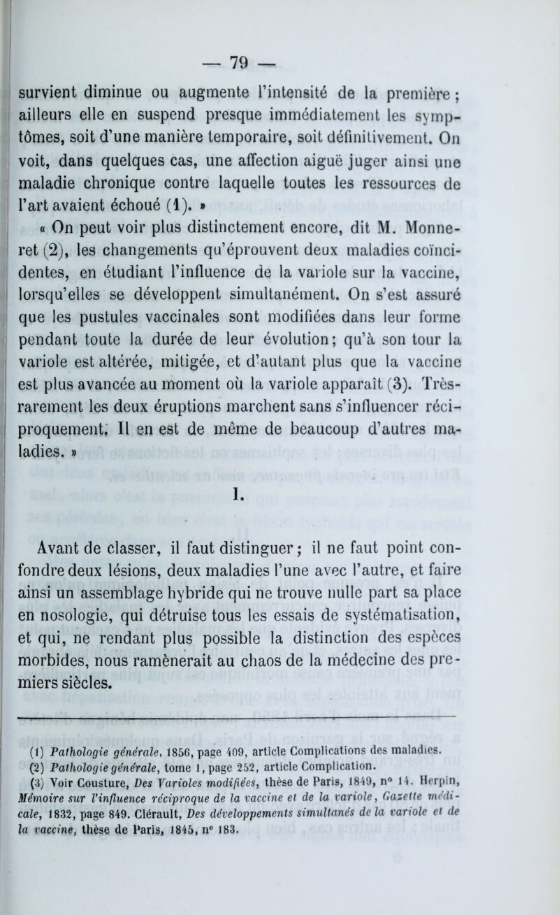 survient diminue ou augmente l’intensité de la première ; ailleurs elle en suspend presque immédiatement les symp- tômes, soit d’une manière temporaire, soit définitivement. On voit, dans quelques cas, une affection aiguë juger ainsi une maladie chronique contre laquelle toutes les ressources de l’art avaient échoué (1). » « On peut voir plus distinctement encore, dit M. Monne- ! ret (2), les changements qu’éprouvent deux maladies coïnci- dentes, en étudiant l’influence de la variole sur la vaccine, lorsqu’elles se développent simultanément. On s’est assuré que les pustules vaccinales sont modifiées dans leur forme pendant toute la durée de leur évolution; qu’à son tour la variole est altérée, mitigée, et d’autant plus que la vaccine est plus avancée au moment où la variole apparaît (3). Très- rarement les deux éruptions marchent sans s’influencer réci- proquement, Il en est de même de beaucoup d’autres ma- ladies. » 1. Avant de classer, il faut distinguer ; il ne faut point con- fondre deux lésions, deux maladies l’une avec l’autre, et faire ainsi un assemblage hybride qui ne trouve nulle part sa place en nosologie, qui détruise tous les essais de systématisation, et qui, ne rendant plus possible la distinction des espèces morbides, nous ramènerait au chaos de la médecine des pre- miers siècles. (1) Pathologie générale, 1856, page 409, article Complications des maladies. (2) Pathologie générale, tome l,page 252, article Complication. (3) Voir Cousture, Des Varioles modifiées, thèse de Paris, 1849, n° 14. Herpin, Mémoire sur l’influence réciproque de la vaccine et de la variole, Gazette medi- cale, 1832, page 849. Clérault, Des développements simultanés de la variole et de la vaccine, thèse de Paris, 1845, n° 183.