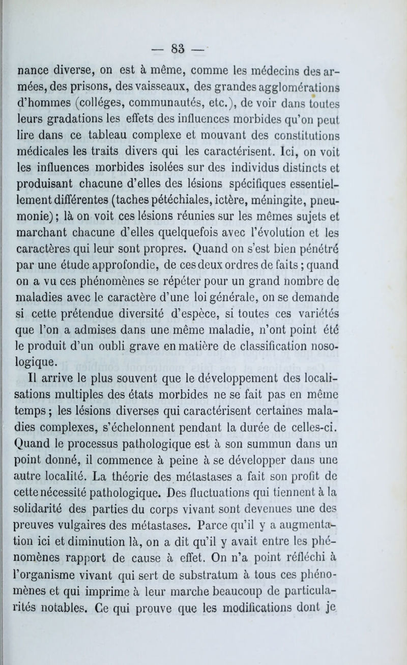 nance diverse, on est à même, comme les médecins des ar- mées, des prisons, des vaisseaux, des grandes agglomérations d’hommes (collèges, communautés, etc.), de voir dans toutes leurs gradations les effets des influences morbides qu’on peut lire dans ce tableau complexe et mouvant des constitutions médicales les traits divers qui les caractérisent. Ici, on voit les influences morbides isolées sur des individus distincts et produisant chacune d’elles des lésions spécifiques essentiel- lement différentes (taches pétéchiales, ictère, méningite, pneu- monie) ; là on voit ces lésions réunies sur les mêmes sujets et marchant chacune d’elles quelquefois avec l’évolution et les caractères qui leur sont propres. Quand on s’est bien pénétré par une étude approfondie, de ces deux ordres de faits ; quand on a vu ces phénomènes se répéter pour un grand nombre de maladies avec le caractère d’une loi générale, on se demande si cette prétendue diversité d’espèce, si toutes ces variétés que l’on a admises dans une même maladie, n’ont point été le produit d’un oubli grave en matière de classification noso- logique. Il arrive le plus souvent que le développement des locali- sations multiples des états morbides ne se fait pas en même temps ; les lésions diverses qui caractérisent certaines mala- dies complexes, s’échelonnent pendant la durée de celles-ci. Quand le processus pathologique est à son summun dans un point donné, il commence à peine à se développer dans une autre localité. La théorie des métastases a fait son profit de cette nécessité pathologique. Des fluctuations qui tiennent à la solidarité des parties du corps vivant sont devenues une des preuves vulgaires des métastases. Parce qu’il y a augmenta- tion ici et diminution là, on a dit qu’il y avait entre les phé- nomènes rapport de cause à effet. On n’a point réfléchi à l’organisme vivant qui sert de substratum à tous ces phéno- mènes et qui imprime à leur marche beaucoup de particula- rités notables. Ce qui prouve que les modifications dont je