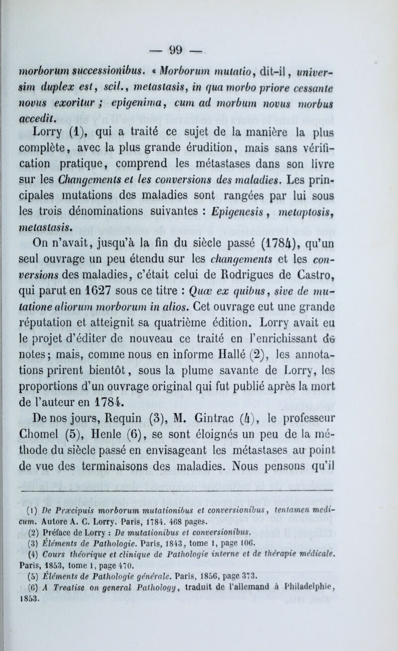 morborum successionibus. « Morborum mulalioy dit-il, univer- sim duplex est, scil., metaslasis, iw qua morbo priore cessante novus exoritur ; epigenima, cum ad morbum 7wvus morbus accedit. Lorry (1), qui a traité ce sujet de la manière la plus complète, avec la plus grande érudition, mais sans vérifi- cation pratique, comprend les métastases dans son livre sur les Changements et les conversions des maladies. Les prin- cipales mutations des maladies sont rangées par lui sous les trois dénominations suivantes : Epigenesis, metaptosis, metaslasis. On n’avait, jusqu’à la fin du siècle passé (1784), qu’un seul ouvrage un peu étendu sur les changements et les con- versions des maladies, c’était celui de Rodrigues de Castro, qui parut en 1627 sous ce titre : Quœ ex quibus, sive de mu- tatione aliorum morborum in alios. Cet ouvrage eut une grande réputation et atteignit sa quatrième édition. Lorry avait eu le projet d’éditer de nouveau ce traité en l’enrichissant de notes; mais, comme nous en informe Hallé (2), les annota- tions prirent bientôt, sous la plume savante de Lorry, les proportions d’un ouvrage original qui fut publié après la mort de l’auteur en 1784. De nos jours, Requin (3), M. Gintrac (4), le professeur Chomel (5), Henle (6), se sont éloignés un peu de la mé- thode du siècle passé en envisageant les métastases au point de vue des terminaisons des maladies. Nous pensons qu’il (1) De Præcipuis morborum mutationibus et conversionibus, tentamen medi- cum. Autore A. C. Lorry. Paris, 1784. 468 pages. (2) Préface de Lorry : De mutationibus et conversionibus. (3) Éléments de Pathologie. Paris, 1843, tome 1, page 10G. (4) Cours théorique et clinique de Pathologie interne et de thérapie médicale. Paris, 1853, tome 1, page 470. (5) Éléments de Pathologie générale. Paris, 1856, page 373. (G) A Treatise on general Pathology, traduit de l’allemand à Philadelphie, 1853.