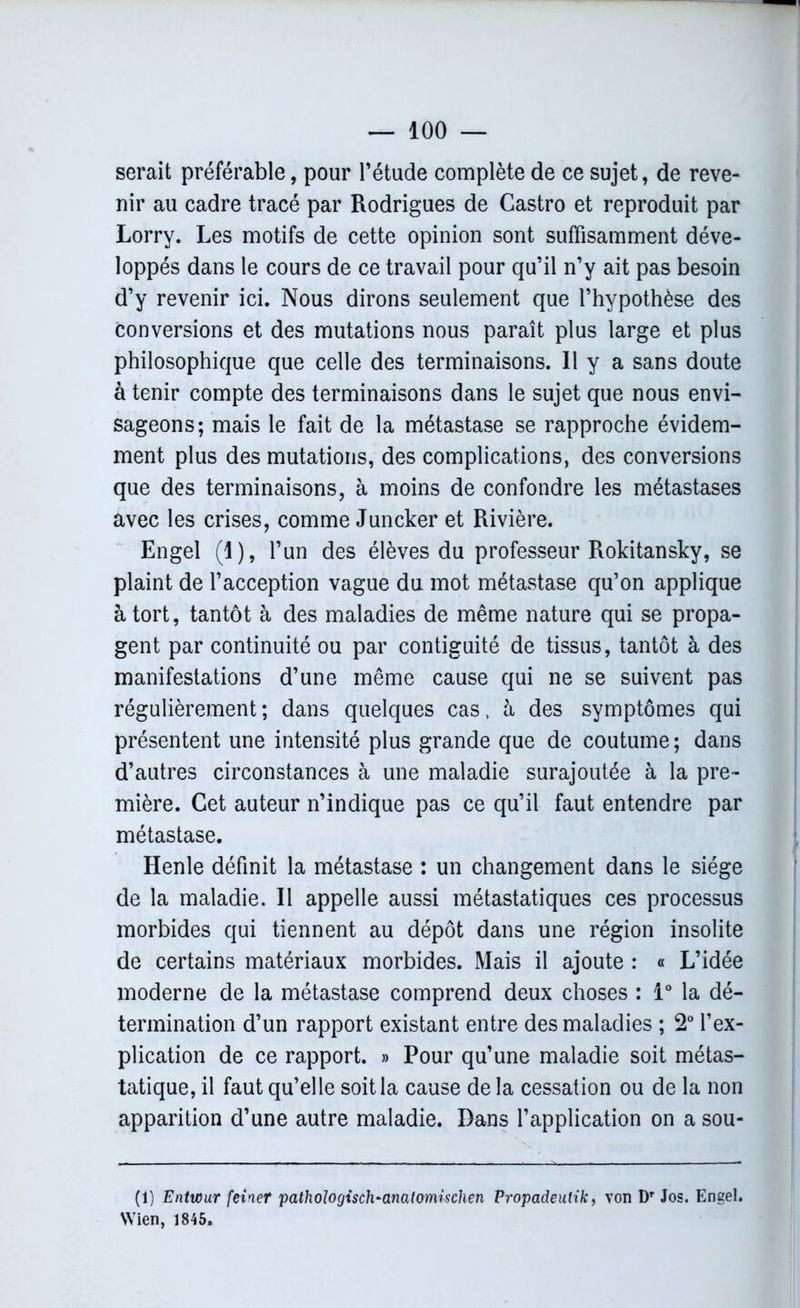 serait préférable, pour l’étude complète de ce sujet, de reve- nir au cadre tracé par Rodrigues de Castro et reproduit par Lorry. Les motifs de cette opinion sont suffisamment déve- loppés dans le cours de ce travail pour qu’il n’y ait pas besoin d’y revenir ici. Nous dirons seulement que l’hypothèse des conversions et des mutations nous paraît plus large et plus philosophique que celle des terminaisons. Il y a sans doute à tenir compte des terminaisons dans le sujet que nous envi- sageons; mais le fait de la métastase se rapproche évidem- ment plus des mutations, des complications, des conversions que des terminaisons, à moins de confondre les métastases avec les crises, comme Juncker et Rivière. Engel (I), l’un des élèves du professeur Rokitansky, se plaint de l’acception vague du mot métastase qu’on applique à tort, tantôt à des maladies de même nature qui se propa- gent par continuité ou par contiguité de tissus, tantôt à des manifestations d’une même cause qui ne se suivent pas régulièrement ; dans quelques cas, à des symptômes qui présentent une intensité plus grande que de coutume ; dans d’autres circonstances à une maladie surajoutée à la pre- mière. Cet auteur n’indique pas ce qu’il faut entendre par métastase. Henle définit la métastase : un changement dans le siège de la maladie. Il appelle aussi métastatiques ces processus morbides qui tiennent au dépôt dans une région insolite de certains matériaux morbides. Mais il ajoute : « L’idée moderne de la métastase comprend deux choses : 1° la dé- termination d’un rapport existant entre des maladies ; 2° l’ex- plication de ce rapport. » Pour qu’une maladie soit métas- tatique, il faut qu’elle soit la cause de la cessation ou de la non apparition d’une autre maladie. Dans l’application on a sou- (1) Entwur feiner pathoIogisc1i~anatomischen Propadeulik, von Dr Jos. Engel. VVien, 1845.