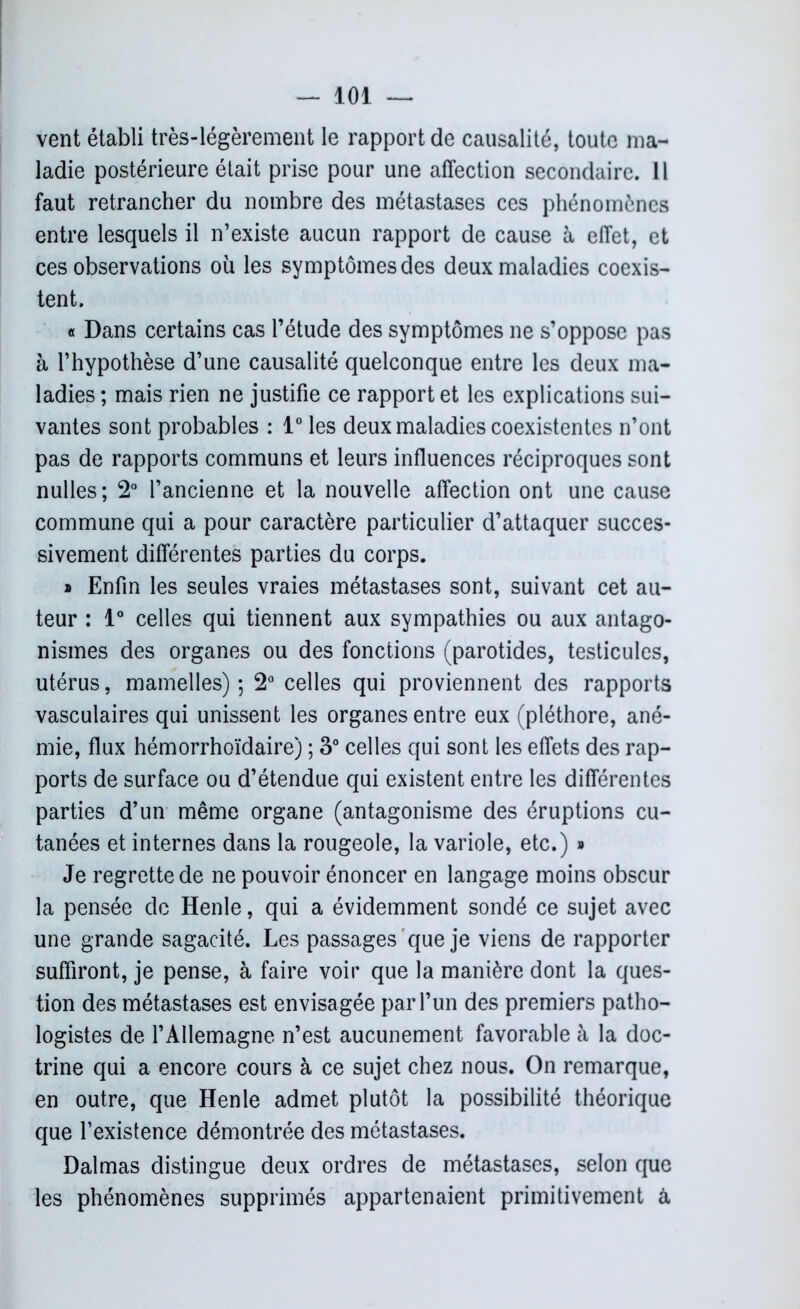 vent établi très-légèrement le rapport de causalité, toute ma- ladie postérieure était prise pour une affection secondaire. 11 faut retrancher du nombre des métastases ces phénomènes entre lesquels il n’existe aucun rapport de cause à effet, et ces observations où les symptômes des deux maladies coexis- tent. « Dans certains cas l’étude des symptômes ne s’oppose pas à l’hypothèse d’une causalité quelconque entre les deux ma- ladies ; mais rien ne justifie ce rapport et les explications sui- vantes sont probables : 1° les deux maladies coexistentes n’ont pas de rapports communs et leurs influences réciproques sont nulles; 2° l’ancienne et la nouvelle affection ont une cause commune qui a pour caractère particulier d’attaquer succes- sivement différentes parties du corps. » Enfin les seules vraies métastases sont, suivant cet au- teur : 1° celles qui tiennent aux sympathies ou aux antago- nismes des organes ou des fonctions (parotides, testicules, utérus, mamelles) ; 2° celles qui proviennent des rapports vasculaires qui unissent les organes entre eux (pléthore, ané- mie, flux hémorrhoïdaire) ; 3° celles qui sont les effets des rap- ports de surface ou d’étendue qui existent entre les différentes parties d’un même organe (antagonisme des éruptions cu- tanées et internes dans la rougeole, la variole, etc.) » Je regrette de ne pouvoir énoncer en langage moins obscur la pensée de Henle, qui a évidemment sondé ce sujet avec une grande sagacité. Les passages que je viens de rapporter suffiront, je pense, à faire voir que la manière dont la ques- tion des métastases est envisagée par l’un des premiers patho- logistes de l’Allemagne n’est aucunement favorable à la doc- trine qui a encore cours à ce sujet chez nous. On remarque, en outre, que Henle admet plutôt la possibilité théorique que l’existence démontrée des métastases. Dalmas distingue deux ordres de métastases, selon que les phénomènes supprimés appartenaient primitivement à