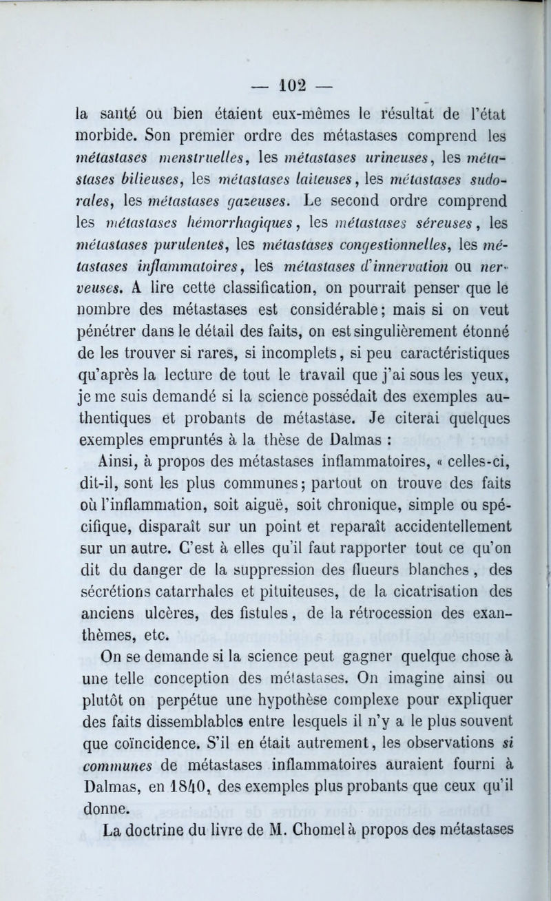 la santé ou bien étaient eux-mêmes le résultat de l’état morbide. Son premier ordre des métastases comprend les métastases menstruelles, les métastases urineuses, les méta- stases bilieuses, les métastases laiteuses, les métastases sudo- raies, les métastases gazeuses. Le second ordre comprend les métastases hémorrhagiques, les métastases séreuses, les métastases purulentes, les métastases congeslionnelles, les mé- tastases inflammatoires, les métastases d1 innervation ou wer- veuses. A lire cette classification, on pourrait penser que le nombre des métastases est considérable; mais si on veut pénétrer dans le détail des faits, on est singulièrement étonné de les trouver si rares, si incomplets, si peu caractéristiques qu’après la lecture de tout le travail que j’ai sous les yeux, je me suis demandé si la science possédait des exemples au- thentiques et probants de métastase. Je citerai quelques exemples empruntés à la thèse de Dalmas : Ainsi, à propos des métastases inflammatoires, « celles-ci, dit-il, sont les plus communes; partout on trouve des faits où l’inflammation, soit aiguë, soit chronique, simple ou spé- cifique, disparait sur un point et reparaît accidentellement sur un autre. C’est à elles qu’il faut rapporter tout ce qu’on dit du danger de la suppression des flueurs blanches, des sécrétions catarrhales et pituiteuses, de la cicatrisation des anciens ulcères, des fistules, de la rétrocession des exan- thèmes, etc. On se demande si la science peut gagner quelque chose à une telle conception des métastases. On imagine ainsi ou plutôt on perpétue une hypothèse complexe pour expliquer des faits dissemblables entre lesquels il n’y a le plus souvent que coïncidence. S’il en était autrement, les observations si communes de métastases inflammatoires auraient fourni à Dalmas, en 1840, des exemples plus probants que ceux qu’il donne. La doctrine du livre de M. Chomelà propos des métastases