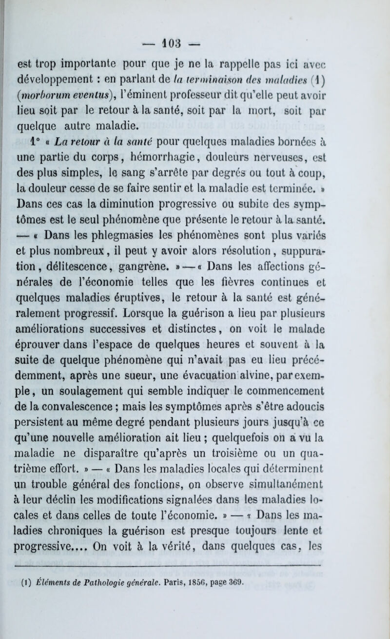 est trop importante pour que je ne la rappelle pas ici avec développement : en parlant de la terminaison des maladies (1) (;morborum evenlus), l’éminent professeur dit qu’elle peut avoir lieu soit par le retour à la santé, soit par la mort, soit par quelque autre maladie. 1° « La retour à la santé pour quelques maladies bornées à une partie du corps, hémorrhagie, douleurs nerveuses, est des plus simples, le sang s’arrête par degrés ou tout à coup, la douleur cesse de se faire sentir et la maladie est terminée. » Dans ces cas la diminution progressive ou subite des symp- tômes est le seul phénomène que présente le retour à la santé. — « Dans les phlegmasies les phénomènes sont plus variés et plus nombreux, il peut y avoir alors résolution, suppura- tion , délitescence, gangrène. » — « Dans les affections gé- nérales de l’économie telles que les fièvres continues et quelques maladies éruptives, le retour à la santé est géné- ralement progressif. Lorsque la guérison a lieu par plusieurs améliorations successives et distinctes, on voit le malade éprouver dans l’espace de quelques heures et souvent à la suite de quelque phénomène qui n’avait pas eu lieu précé- demment, après une sueur, une évacuation alvine, par exem- ple , un soulagement qui semble indiquer le commencement de la convalescence ; mais les symptômes après s’être adoucis persistent au même degré pendant plusieurs jours jusqu’à ce qu’une nouvelle amélioration ait lieu ; quelquefois on a vu la maladie ne disparaître qu’après un troisième ou un qua- trième effort. » — « Dans les maladies locales qui déterminent un trouble général des fonctions, on observe simultanément à leur déclin les modifications signalées dans les maladies lo- cales et dans celles de toute l’économie. » — * Dans les ma- ladies chroniques la guérison est presque toujours lente et progressive.... On voit à la vérité, dans quelques cas, les