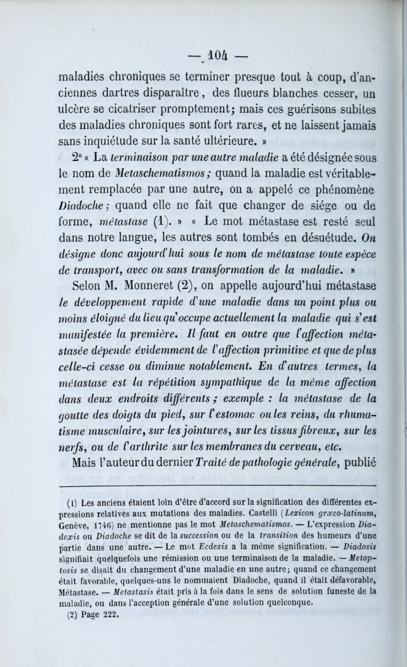maladies chroniques se terminer presque tout à coup, d’an- ciennes dartres disparaître, des flueurs blanches cesser, un ulcère se cicatriser promptement; mais ces guérisons subites des maladies chroniques sont fort rares, et ne laissent jamais sans inquiétude sur la santé ultérieure. » 2° « La terminaison par une autre maladie a été désignée sous le nom de Metaschematismos ; quand la maladie est véritable- ment remplacée par une autre, on a appelé ce phénomène Diadoche; quand elle ne fait que changer de siège ou de forme, métastase (1). » « Le mot métastase est resté seul dans notre langue, les autres sont tombés en désuétude. On désigne donc aujourd'hui sous le nom de métastase toute espèce de transport, avec ou sans transformation de la maladie. » Selon M. Monneret (2), on appelle aujourd’hui métastase le développement rapide d'une maladie dans un point plus ou moins éloigné du lieu qu occupe actuellement la maladie qui s'est manifestée la première. Il faut en outre que l'affection méta- stasée dépende évidemment de l'affection primitive et que de plus celle-ci cesse ou diminue notablement. En d'autres termes, la métastase est la répétition sympathique de la même affection dans deux endroits différents ; exemple : la métastase de la goutte des doigts du pied, sur l'estomac ou les reins, du rhuma- tisme musculaire, sur les jointures, sur les tissus fibreux, sur les nerfs, ou de l'arthrite sur les membranes du cerveau, etc. Mais l’auteur du dernier Traité de pathologie générale, publié (1) Les anciens étaient loin d’être d’accord sur la signification des différentes ex- pressions relatives aux mutations des maladies. Castelli (Lexicon græco-latinum, Genève, 1746) ne mentionne pas le mot Metaschematismos. — L’expression Dia- dexis ou Diadoche se dit de la succession ou de la transition des humeurs d’une partie dans une autre. — Le mot Ecdexis a la même signification. — Diadosis signifiait quelquefois une rémission ou une terminaison de la maladie. — Metap- tosis se disait du changement d’une maladie en une autre ; quand ce changement était favorable, quelques-uns le nommaient Diadoche, quand il était défavorable, Métastase. — Metastasis était pris à la fois dans le sens de solution funeste de la maladie, ou dans l’acception générale d’une solution quelconque. (2) Page 222.