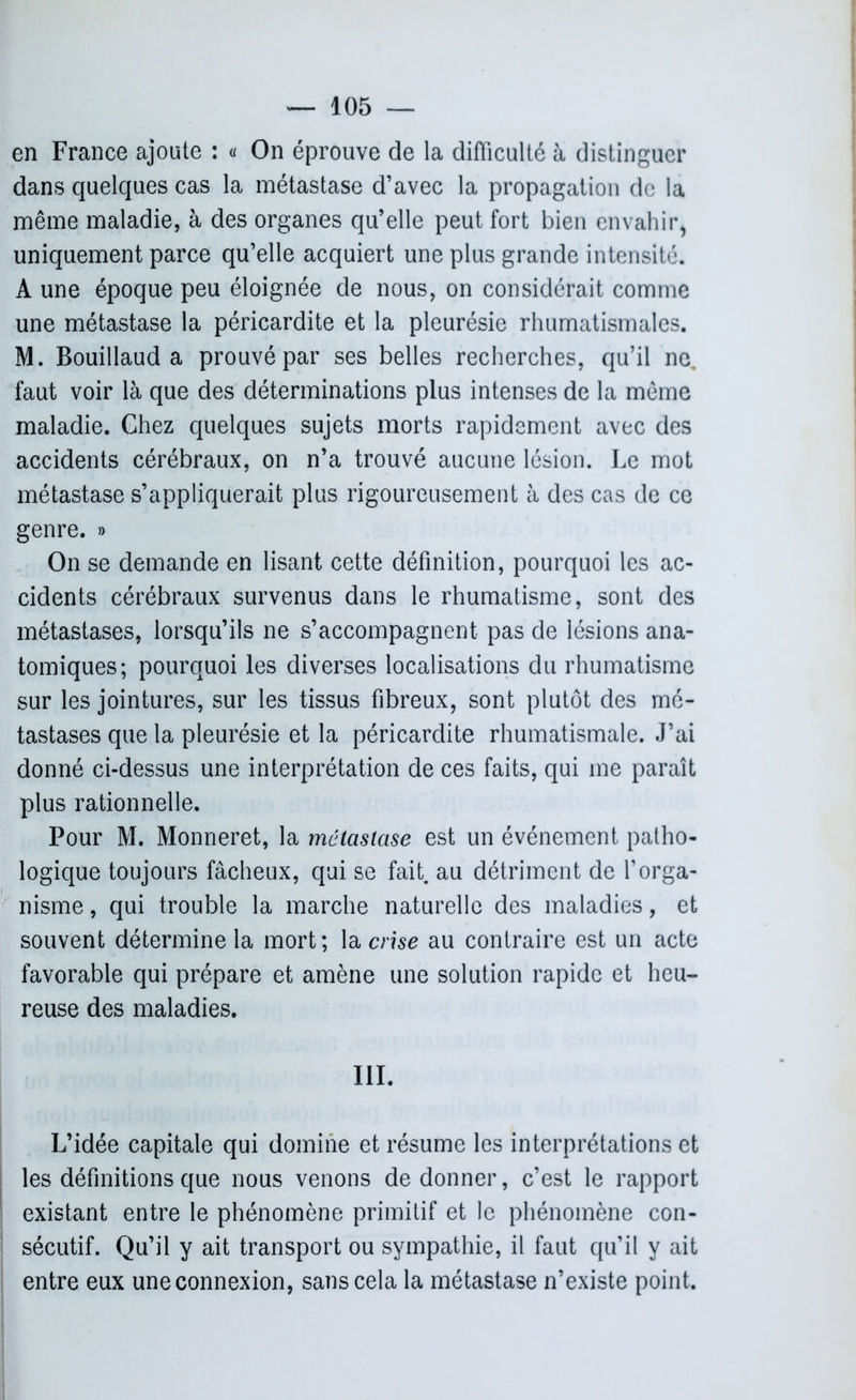 en France ajoute : « On éprouve de la difficulté à distinguer dans quelques cas la métastase d’avec la propagation de la même maladie, à des organes qu’elle peut fort bien envahir, uniquement parce qu’elle acquiert une plus grande intensité. A une époque peu éloignée de nous, on considérait comme une métastase la péricardite et la pleurésie rhumatismales. M. Bouillaud a prouvé par ses belles recherches, qu’il ne. faut voir là que des déterminations plus intenses de la même maladie. Chez quelques sujets morts rapidement avec des accidents cérébraux, on n’a trouvé aucune lésion. Le mot métastase s’appliquerait plus rigoureusement à des cas de ce genre. » On se demande en lisant cette définition, pourquoi les ac- cidents cérébraux survenus dans le rhumatisme, sont des métastases, lorsqu’ils ne s’accompagnent pas de lésions ana- tomiques; pourquoi les diverses localisations du rhumatisme sur les jointures, sur les tissus fibreux, sont plutôt des mé- tastases que la pleurésie et la péricardite rhumatismale. J’ai donné ci-dessus une interprétation de ces faits, qui me paraît plus rationnelle. Pour M. Monneret, la métastase est un événement patho- logique toujours fâcheux, qui se fait, au détriment de l’orga- nisme , qui trouble la marche naturelle des maladies, et souvent détermine la mort; la crise au contraire est un acte favorable qui prépare et amène une solution rapide et heu- reuse des maladies. III. L’idée capitale qui domine et résume les interprétations et les définitions que nous venons de donner, c’est le rapport existant entre le phénomène primitif et le phénomène con- sécutif. Qu’il y ait transport ou sympathie, il faut qu’il y ait entre eux une connexion, sans cela la métastase n’existe point.