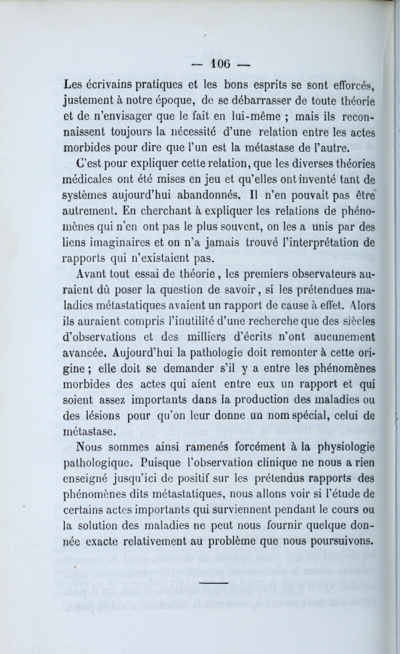 Les écrivains pratiques et les bons esprits se sont efforcés, justement à notre époque, de se débarrasser de toute théorie et de n’envisager que le fait en lui-même ; mais ils recon- naissent toujours la nécessité d’une relation entre les actes morbides pour dire que l’un est la métastase de l’autre. C’est pour expliquer cette relation, que les diverses théories médicales ont été mises en jeu et qu’elles ont inventé tant de systèmes aujourd’hui abandonnés. Il n’en pouvait pas être autrement. En cherchant à expliquer les relations de phéno- mènes qui n’en ont pas le plus souvent, on les a unis par des liens imaginaires et on n’a jamais trouvé l’interprétation de rapports qui n’existaient pas. Avant tout essai de théorie, les premiers observateurs au- raient dû poser la question de savoir, si les prétendues ma- ladies métastatiques avaient un rapport de cause à effet. Alors ils auraient compris l’inutilité d’une recherche que des siècles d’observations et des milliers d’écrits n’ont aucunement avancée. Aujourd’hui la pathologie doit remonter à cette ori- gine ; elle doit se demander s’il y a entre les phénomènes morbides des actes qui aient entre eux un rapport et qui soient assez importants dans la production des maladies ou des lésions pour qu’on leur donne un nom spécial, celui de métastase. Nous sommes ainsi ramenés forcément à la physiologie pathologique. Puisque l’observation clinique ne nous a rien enseigné jusqu’ici de positif sur les prétendus rapports des phénomènes dits métastatiques, nous allons voir si l’étude de certains actes importants qui surviennent pendant le cours ou la solution des maladies ne peut nous fournir quelque don- née exacte relativement au problème que nous poursuivons.