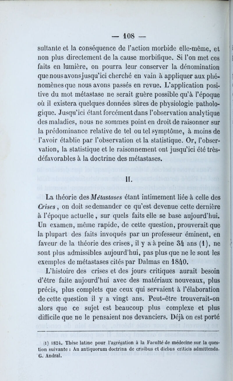 sultante et la conséquence de l’action morbide elle-même, et non plus directement de la cause morbifique. Si l’on met ces 1 faits en lumière, on pourra leur conserver la dénomination que nous avons jusqu’ici cherché en vain à appliquer aux plié- 1 nomènesque nous avons passés en revue. L’application posi- tive du mot métastase ne serait guère possible qu’à l’époque où il existera quelques données sûres de physiologie patholo- gique. Jusqu’ici étant forcément dans l’observation analytique des maladies, nous ne sommes point en droit de raisonner sur la prédominance relative de tel ou tel symptôme, à moins de l’avoir établie par l’observation et la statistique. Or, l’obser- vation, la statistique et le raisonnement ont jusqu’ici été très- défavorables à la doctrine des métastases. II. La théorie des Métastases étant intimement liée à celle des Crises , on doit se demander ce qu’est devenue cette dernière à l’époque actuelle, sur quels faits elle se base aujourd’hui. Un examen, même rapide, de cette question, prouverait que la plupart des faits invoqués par un professeur éminent, en faveur de la théorie des crises, il y a à peine 34 ans (1), ne sont plus admissibles aujourd’hui, pas plus que ne le sont les exemples de métastases cités par Dalmas en 1840. L’histoire des crises et des jours critiques aurait besoin d’être faite aujourd’hui avec des matériaux nouveaux, plus précis, plus complets que ceux qui servaient à l’élaboration de cette question il y a vingt ans. Peut-être trouverait-on alors que ce sujet est beaucoup plus complexe et plus difficile que ne le pensaient nos devanciers. Déjà on est porté (1) 1824. Thèse latine pour l’agrégation à la Faculté de médecine sur la ques- tion suivante : An antiquorum doctrina de crisibus et diebus criticis admittenda. G. Andral.