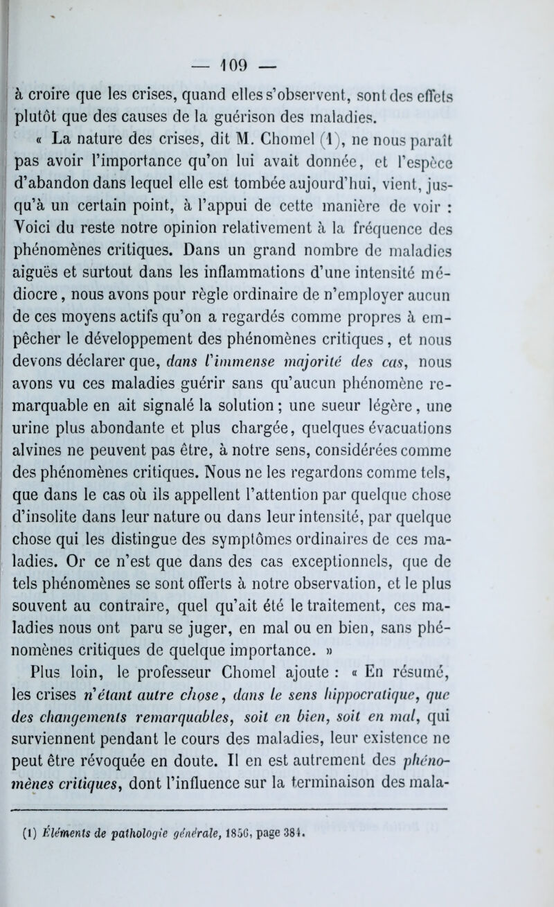 à croire que les crises, quand elles s’observent, sont des effets plutôt que des causes de la guérison des maladies. « La nature des crises, dit M. Chomel (1), ne nous paraît pas avoir l’importance qu’on lui avait donnée, et l’espèce d’abandon dans lequel elle est tombée aujourd’hui, vient, jus- qu’à un certain point, à l’appui de cette manière de voir : Voici du reste notre opinion relativement à la fréquence des phénomènes critiques. Dans un grand nombre de maladies aiguës et surtout dans les inflammations d’une intensité mé- diocre , nous avons pour règle ordinaire de n’employer aucun de ces moyens actifs qu’on a regardés comme propres à em- pêcher le développement des phénomènes critiques, et nous devons déclarer que, dans l'immense majorité des cas, nous avons vu ces maladies guérir sans qu’aucun phénomène re- marquable en ait signalé la solution ; une sueur légère, une urine plus abondante et plus chargée, quelques évacuations alvines ne peuvent pas être, à notre sens, considérées comme des phénomènes critiques. Nous ne les regardons comme tels, que dans le cas où ils appellent l’attention par quelque chose d’insolite dans leur nature ou dans leur intensité, par quelque chose qui les distingue des symptômes ordinaires de ces ma- ladies. Or ce n’est que dans des cas exceptionnels, que de tels phénomènes se sont offerts à notre observation, et le plus souvent au contraire, quel qu’ait été le traitement, ces ma- ladies nous ont paru se juger, en mal ou en bien, sans phé- nomènes critiques de quelque importance. » Plus loin, le professeur Chomel ajoute : « En résumé, les crises ri étant autre chose, dans le sens hippocratique, que des changements remarquables, soit en bien, soit en mal, qui surviennent pendant le cours des maladies, leur existence ne peut être révoquée en doute. Il en est autrement des phéno- mènes critiques, dont l’influence sur la terminaison des mala-