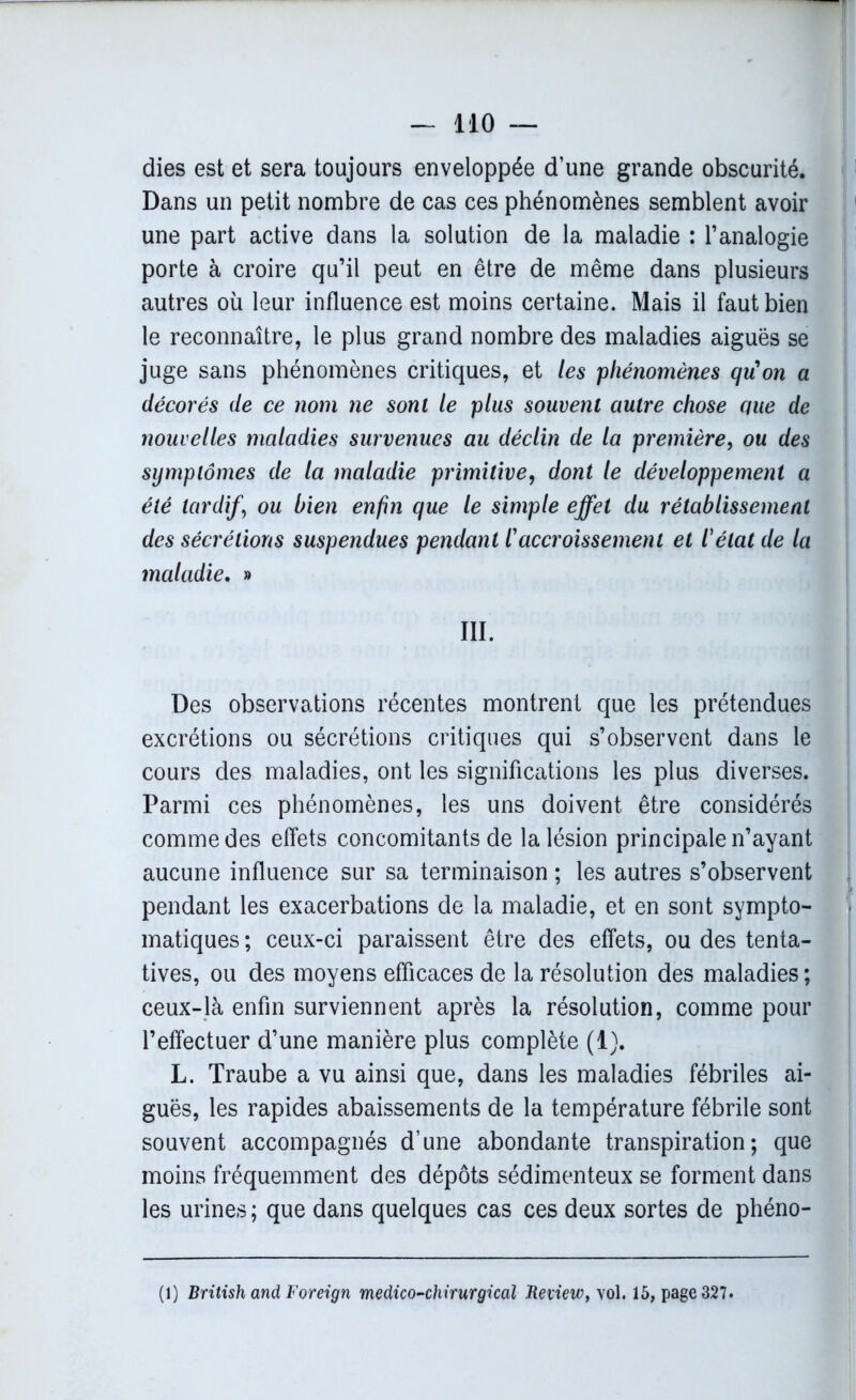 dies est et sera toujours enveloppée d’une grande obscurité. Dans un petit nombre de cas ces phénomènes semblent avoir une part active dans la solution de la maladie : l’analogie porte à croire qu’il peut en être de même dans plusieurs autres où leur influence est moins certaine. Mais il faut bien le reconnaître, le plus grand nombre des maladies aiguës se juge sans phénomènes critiques, et les phénomènes qu'on a décorés de ce nom ne sont le plus souvent autre chose que de nouvelles maladies survenues au déclin de la première, ou des symptômes de la maladie primitive, dont le développement a été tardif) ou bien enfin que le simple effet du rétablissement des sécrétions suspendues pendant l'accroissement et l'état de la maladie. » III. Des observations récentes montrent que les prétendues excrétions ou sécrétions critiques qui s’observent dans le cours des maladies, ont les significations les plus diverses. Parmi ces phénomènes, les uns doivent être considérés comme des effets concomitants de la lésion principale n’ayant aucune influence sur sa terminaison ; les autres s’observent pendant les exacerbations de la maladie, et en sont sympto- matiques ; ceux-ci paraissent être des effets, ou des tenta- tives, ou des moyens efficaces de la résolution des maladies; ceux-là enfin surviennent après la résolution, comme pour l’effectuer d’une manière plus complète (1). L. Traube a vu ainsi que, dans les maladies fébriles ai- guës, les rapides abaissements de la température fébrile sont souvent accompagnés d’une abondante transpiration; que moins fréquemment des dépôts sédimenteux se forment dans les urines ; que dans quelques cas ces deux sortes de phéno- (1) British and Foreign médico-chirurgical Jteview, vol. 15, page 327*