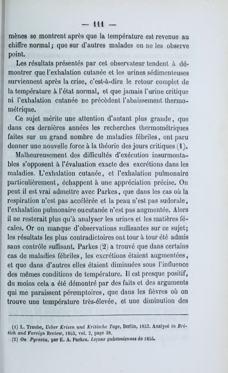I mènes se montrent après que la température est revenue au chiffre normal; que sur d’autres malades on ne les observe point. Les résultats présentés par cet observateur tendent à dé- montrer que l’exhalation cutanée et les urines sédimenteuses | surviennent après la crise, c’est-à-dire le retour complet de la température à l’état normal, et que jamais l’urine critique ni l’exhalation cutanée ne précèdent l’abaissement thermo- métrique. Ce sujet mérite une attention d’autant plus grande, que dans ces dernières années les recherches thermométriques faites sur un grand nombre de maladies fébriles, ont paru donner une nouvelle force à la théorie des jours critiques (1). Malheureusement des difficultés d’exécution insurmonta- bles s’opposent à l’évaluation exacte des excrétions dans les maladies. L’exhalation cutanée, et l’exhalation pulmonaire particulièrement, échappent à une appréciation précise. On peut il est vrai admettre avec Parkes, que dans les cas où la respiration n’est pas accélérée et la peau n’est pas sudorale, l’exhalation pulmonaire oucutanée n’est pas augmentée. Alors il ne resterait plus qu’à analyser les urines et les matières fé- I cales. Or on manque d’observations suffisantes sur ce sujet; les résultats les plus contradictoires ont tour à tour été admis sans contrôle suffisant. Parkes (2) a trouvé que dans certains cas de maladies fébriles, les excrétions étaient augmentées, et que dans d’autres elles étaient diminuées sous l’influence des mêmes conditions de température. Il est presque positif, du moins cela a été démontré par des faits et des arguments qui me paraissent péremptoires, que dans les fièvres où on trouve une température très-élevée, et une diminution des (1) L. Traube, Ueber Krisen und Kritische Tage, Berlin, 1852. Analysé in B ri- tish and Foreign Review, 1853, vol. 2, page 38. (2) On Pyrexia, par E. A. Parkes. Leçons gulstoniennes de 1855.