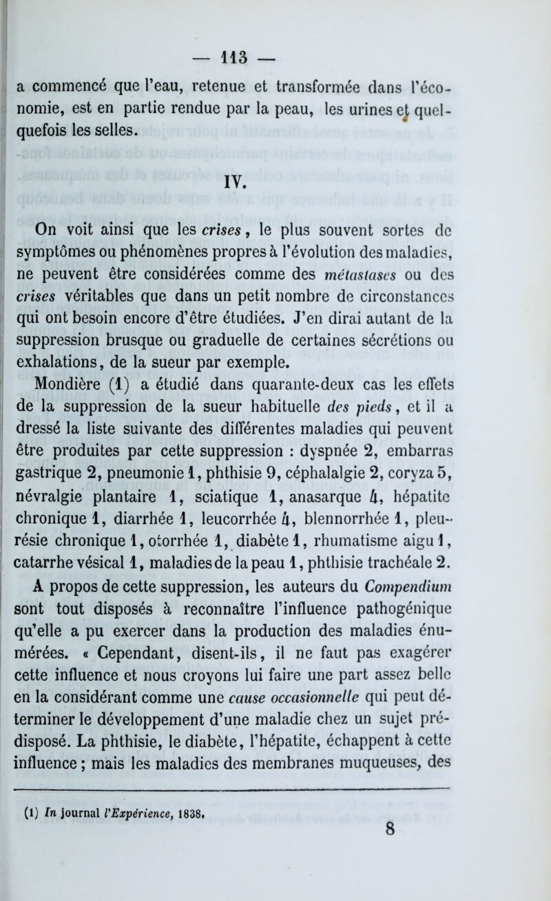 a commencé que l’eau, retenue et transformée clans l’éco- nomie, est en partie rendue par la peau, les urines ej quel- quefois les selles. IV. On voit ainsi que les crises, le plus souvent sortes de symptômes ou phénomènes propres à l’évolution des maladies, ne peuvent être considérées comme des métastases ou des crises véritables que dans un petit nombre de circonstances qui ont besoin encore d’être étudiées. J’en dirai autant de la suppression brusque ou graduelle de certaines sécrétions ou exhalations, de la sueur par exemple. Mondière (1) a étudié dans quarante-deux cas les effets de la suppression de la sueur habituelle des pieds, et il a dressé la liste suivante des différentes maladies qui peuvent être produites par cette suppression : dyspnée 2, embarras gastrique 2, pneumonie 1, phthisie 9, céphalalgie 2, coryza 5, névralgie plantaire 1, sciatique 1, anasarque 4, hépatite chronique 1, diarrhée 1, leucorrhée 4, blennorrhée 1, pleu- résie chronique 1, otorrhée 1, diabète 1, rhumatisme aigu 1, catarrhe vésical 1, maladies de la peau 1, phthisie trachéale 2. A propos de cette suppression, les auteurs du Compendium sont tout disposés à reconnaître l’influence pathogénique qu’elle a pu exercer dans la production des maladies énu- mérées. « Cependant, disent-ils, il ne faut pas exagérer cette influence et nous croyons lui faire une part assez belle en la considérant comme une cause occasionnelle qui peut dé- terminer le développement d’une maladie chez un sujet pré- disposé. La phthisie, le diabète, l’hépatite, échappent à cette influence ; mais les maladies des membranes muqueuses, des (1) ln journal l’Expérience, 1838. 8