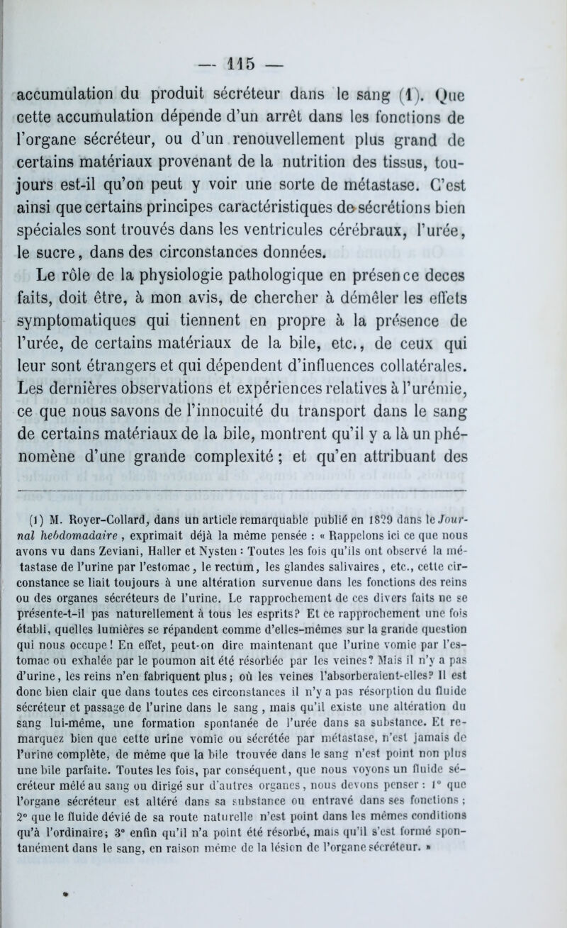 accumulation du produit sécréteur dans le sang (1). Que cette accumulation dépende d’un arrêt dans les fonctions de l’organe sécréteur, ou d’un renouvellement plus grand de certains matériaux provenant de la nutrition des tissus, tou- jours est-il qu’on peut y voir une sorte de métastase. C’est ainsi que certains principes caractéristiques d&sécrétions bien spéciales sont trouvés dans les ventricules cérébraux, l’urée, le sucre, dans des circonstances données. Le rôle de la physiologie pathologique en présence deces faits, doit être, à mon avis, de chercher à démêler les effets symptomatiques qui tiennent en propre à la présence de l’urée, de certains matériaux de la bile, etc., de ceux qui leur sont étrangers et qui dépendent d’influences collatérales. Les dernières observations et expériences relatives à l’urémie, ce que nous savons de l’innocuité du transport dans le sang de certains matériaux de la bile, montrent qu’il y a là un phé- nomène d’une grande complexité ; et qu’en attribuant des (1) M. Royer-Collard, dans un article remarquable publié en 1829 dans \c Jour- nal hebdomadaire , exprimait déjà la même pensée : « Rappelons ici ce que nous avons vu dans Zeviani, Haller et Nysten : Toutes les fois qu’ils ont observé la mé- tastase de l’urine par l’estomac, le rectum, les glandes salivaires, etc., cette cir- constance se liait toujours à une altération survenue dans les fonctions des reins ou des organes sécréteurs de l’urine. Le rapprochement de ces divers faits ne se présente-t-il pas naturellement à tous les esprits? Et ce rapprochement une fols établi, quelles lumières se répandent comme d’elles-mêmes sur la grande question qui nous occupe! En elfet, peut-on dire maintenant que l’urine vomie par l’es- tomac ou exhalée par le poumon ait été résorbée par les veines? Mais il n’v a pas d’urine, les reins n’en fabriquent plus ; où les veines Tabsorberaient-elles? 11 est donc bien clair que dans toutes ces circonstances il n’y a pas résorption du fluide sécréteur et passage de l’urine dans le sang , mais qu’il existe une altération du sang lui-même, une formation spontanée de l’urée dans sa substance. Et re- marquez bien que cette urine vomie ou sécrétée par métastase, n’est jamais de Turino complète, de même que la bile trouvée dans le sang n’est point non plus une bile parfaite. Toutes les fois, par conséquent, que nous voyons un fluide sé- créteur mêlé au sang ou dirigé sur d’autres organes, nous devons penser : 1° que l’organe sécréteur est altéré dans sa substance ou entravé dans ses fonctions ; 2° que le fluide dévié de sa route naturelle n’est point dans les mêmes conditions qu’à l’ordinaire; 3° enfin qu’il n’a point été résorbé, mais qu’il s’est formé spon- tanément dans le sang, en raison même de la lésion de l’organe sécréteur. »