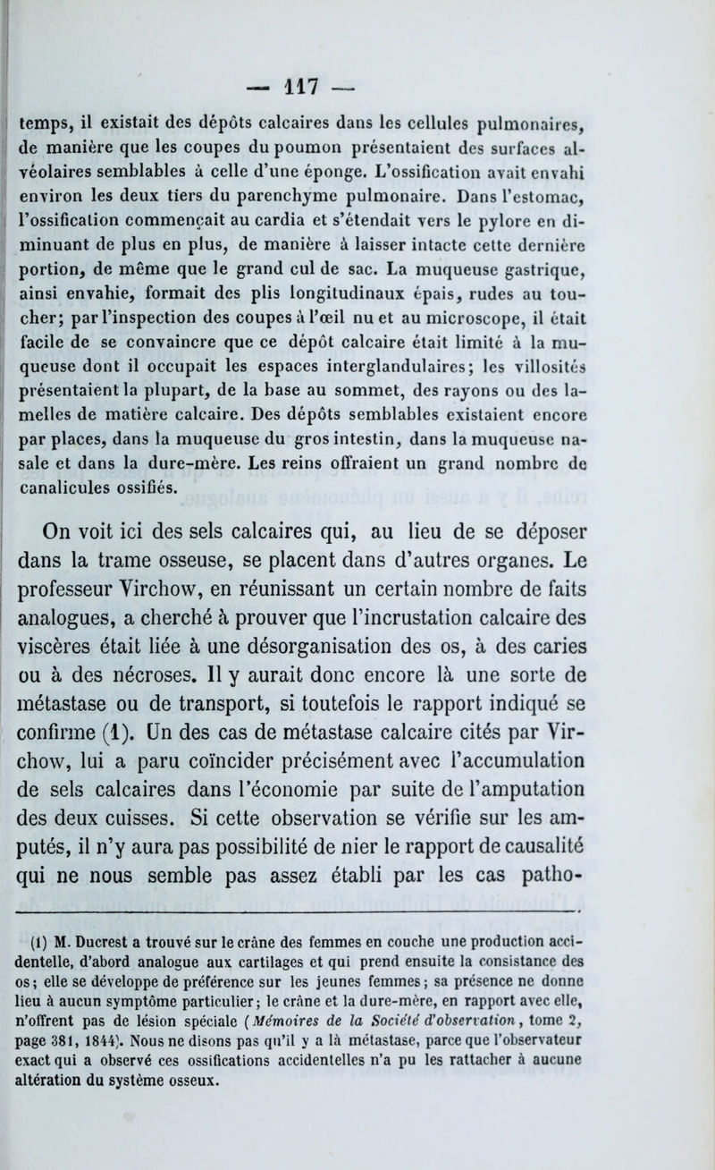 temps, il existait des dépôts calcaires dans les cellules pulmonaires, de manière que les coupes du poumon présentaient des surfaces al- Îyéolaires semblables à celle d’une éponge. L’ossification avait envahi environ les deux tiers du parenchyme pulmonaire. Dans l’estomac, l’ossification commençait au cardia et s’étendait vers le pylore en di- minuant de plus en plus, de manière â laisser intacte cette dernière portion, de même que le grand cul de sac. La muqueuse gastrique, ainsi envahie, formait des plis longitudinaux épais, rudes au tou- cher; par l’inspection des coupes à l’œil nu et au microscope, il était facile de se convaincre que ce dépôt calcaire était limité à la mu- queuse dont il occupait les espaces interglandulaires; les villosités présentaient la plupart, de la base au sommet, des rayons ou des la- melles de matière calcaire. Des dépôts semblables existaient encore par places, dans la muqueuse du gros intestin, dans la muqueuse na- sale et dans la dure-mère. Les reins offraient un grand nombre de canalicules ossifiés. On voit ici des sels calcaires qui, au lieu de se déposer dans la trame osseuse, se placent dans d’autres organes. Le professeur Yirchow, en réunissant un certain nombre de faits analogues, a cherché à prouver que l’incrustation calcaire des viscères était liée à une désorganisation des os, à des caries ou à des nécroses. Il y aurait donc encore là une sorte de métastase ou de transport, si toutefois le rapport indiqué se confirme (1). Un des cas de métastase calcaire cités par Yir- chow, lui a paru coïncider précisément avec l’accumulation de sels calcaires dans l’économie par suite de l’amputation des deux cuisses. Si cette observation se vérifie sur les am- putés, il n’y aura pas possibilité de nier le rapport de causalité qui ne nous semble pas assez établi par les cas patho- (1) M. Ducrest a trouvé sur le crâne des femmes en couche une production acci- dentelle, d’abord analogue aux cartilages et qui prend ensuite la consistance des os; elle se développe de préférence sur les jeunes femmes; sa présence ne donne lieu à aucun symptôme particulier; le crâne et la dure-mère, en rapport avec elle, n’offrent pas de lésion spéciale ( Mémoires de la Société d’observation, tome 2, page 381, 1844). Nous ne disons pas qu’il y a là métastase, parce que l’observateur exact qui a observé ces ossifications accidentelles n’a pu les rattacher à aucune altération du système osseux.