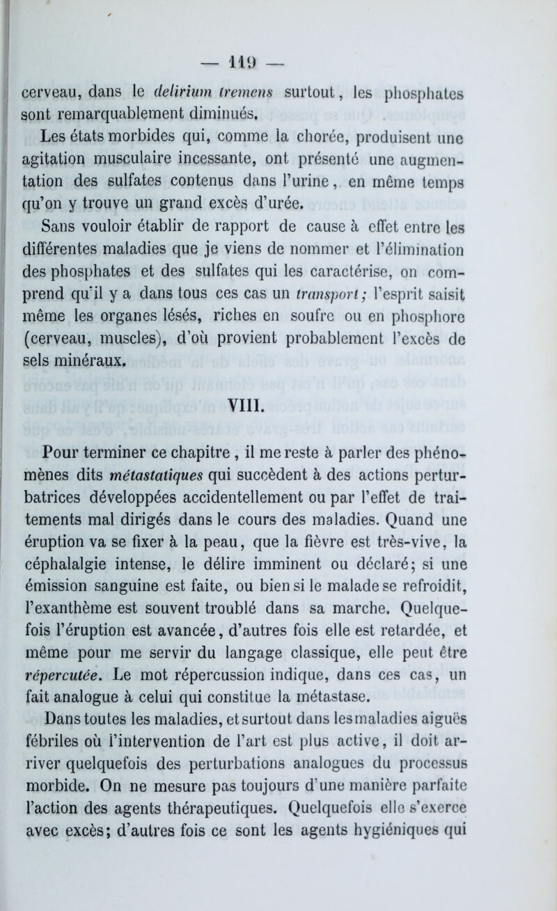 | cerveau, dans le delirium tremens surtout, les phosphates sont remarquablement diminués. Les états morbides qui, comme la chorée, produisent une agitation musculaire incessante, ont présenté une augmen- tation des sulfates contenus dans l’urine, en même temps qu’on y trouve un grand excès d’urée. Sans vouloir établir de rapport de cause à effet entre les différentes maladies que je viens de nommer et l’élimination des phosphates et des sulfates qui les caractérise, on com- prend qu’il y a dans tous ces cas un transport; l’esprit saisit même les organes lésés, riches en soufre ou en phosphore (cerveau, muscles), d’où provient probablement l’excès de sels minéraux. VIII. Pour terminer ce chapitre , il me reste à parler des phéno- mènes dits métastatiques qui succèdent à des actions pertur- batrices développées accidentellement ou par l’effet de trai- tements mal dirigés dans le cours des maladies. Quand une éruption va se fixer à la peau, que la fièvre est très-vive, la céphalalgie intense, le délire imminent ou déclaré; si une émission sanguine est faite, ou bien si le malade se refroidit, l’exanthème est souvent troublé dans sa marche. Quelque- fois l’éruption est avancée, d’autres fois elle est retardée, et même pour me servir du langage classique, elle peut être répercutée. Le mot répercussion indique, dans ces cas, un fait analogue à celui qui constitue la métastase. Dans toutes les maladies, et surtout dans les maladies aigues fébriles où i’intervention de l’art est plus active, il doit ar- river quelquefois des perturbations analogues du processus morbide. On ne mesure pas toujours d’une manière parfaite l’action des agents thérapeutiques. Quelquefois elle s’exerce avec excès; d’autres fois ce sont les agents hygiéniques qui
