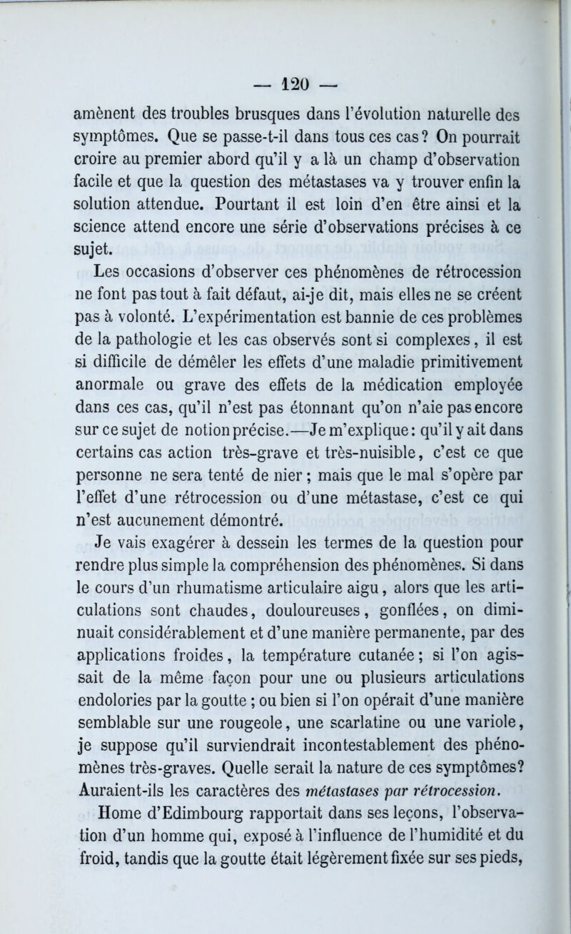 amènent des troubles brusques dans l’évolution naturelle des symptômes. Que se passe-t-il dans tous ces cas ? On pourrait croire au premier abord qu’il y a là un champ d’observation facile et que la question des métastases va y trouver enfin la solution attendue. Pourtant il est loin d’en être ainsi et la science attend encore une série d’observations précises à ce sujet. Les occasions d’observer ces phénomènes de rétrocession ne font pas tout à fait défaut, ai-je dit, mais elles ne se créent pas à volonté. L’expérimentation est bannie de ces problèmes de la pathologie et les cas observés sont si complexes, il est si difficile de démêler les effets d’une maladie primitivement anormale ou grave des effets de la médication employée dans ces cas, qu’il n’est pas étonnant qu’on n’aie pas encore sur ce sujet de notion précise.—Je m’explique : qu’il y ait dans certains cas action très-grave et très-nuisible, c’est ce que personne ne sera tenté de nier ; mais que le mal s’opère par l’effet d’une rétrocession ou d’une métastase, c’est ce qui n’est aucunement démontré. Je vais exagérer à dessein les termes de la question pour rendre plus simple la compréhension des phénomènes. Si dans le cours d’un rhumatisme articulaire aigu, alors que les arti- culations sont chaudes, douloureuses, gonflées, on dimi- nuait considérablement et d’une manière permanente, par des applications froides, la température cutanée ; si l’on agis- sait de la même façon pour une ou plusieurs articulations endolories par la goutte ; ou bien si l’on opérait d’une manière semblable sur une rougeole, une scarlatine ou une variole, je suppose qu’il surviendrait incontestablement des phéno- mènes très-graves. Quelle serait la nature de ces symptômes? Auraient-ils les caractères des métastases par rétrocession. Home d’Edimbourg rapportait dans ses leçons, l’observa- tion d’un homme qui, exposé à l’influence de l’humidité et du froid, tandis que la goutte était légèrement fixée sur ses pieds,