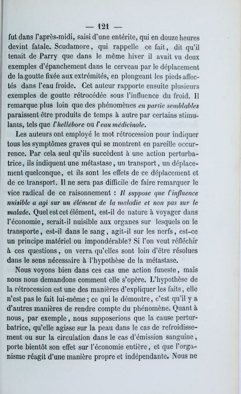fat dans l’après-midi, saisi d’une entérite, qui en douze heures devint fatale. Scudamore, qui rappelle ce fait, dit qu’il tenait de Parry que dans le même hiver il avait vu deux exemples d’épanchement dans le cerveau par le déplacement de la goutte fixée aux extrémités, en plongeant les pieds affec- tés dans l’eau froide. Cet auteur rapporte ensuite plusieurs exemples de goutte rétrocédée sous l’influence du froid. Il remarque plus loin que des phénomènes en partie semblables paraissent être produits de temps à autre par certains stimu- lants, tels que l'hellébore ou l'eau médicinale. Les auteurs ont employé le mot rétrocession pour indiquer tous les symptômes graves qui se montrent en pareille occur- rence. Par cela seul qu’ils succèdent à une action perturba- trice, ils indiquent une métastase, un transport, un déplace- ment quelconque, et ils sont les effets de ce déplacement et de ce transport. Il ne sera pas difficile de faire remarquer le vice radical de ce raisonnement : Il suppose que l'influence nuisible a agi sur un élément de la maladie et non pas sur le malade. Quel est cet élément, est-il de nature à voyager dans l’économie, serait-il nuisible aux organes sur lesquels on le transporte, est-il dans le sang, agit-il sur les nerfs, est-ce un principe matériel ou impondérable? Si l’on veut réfléchir à ces questions, on verra qu’elles sont loin d’être résolues dans le sens nécessaire à l’hypothèse de la métastase. Nous voyons bien dans ces cas une action funeste, mais nous nous demandons comment elle s’opère. L’hypothèse de la rétrocession est une des manières d’expliquer les faits, elle n’est pas le fait lui-même ; ce qui le démontre, c’est qu’il y a d’autres manières de rendre compte du phénomène. Quant à nous, par exemple, nous supposerions que la cause pertur- batrice, qu’elle agisse sur la peau dans le cas de refroidisse- ment ou sur la circulation dans le cas d’émission sanguine, porte bientôt son effet sur l’économie entière, et que l’orga- nisme réagit d’une manière propre et indépendante. Nous ne