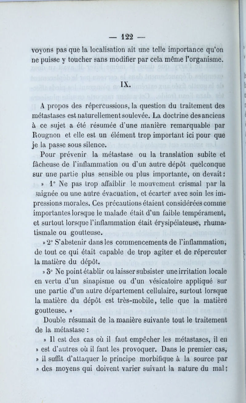 voyons pas que la localisation ait une telle importance qu’on ne puisse y toucher sans modifier par cela même l’organisme. IX. A propos des répercussions, la question du traitement des métastases est naturellement soulevée. La doctrine des anciens à ce sujet a été résumée d’une manière remarquable par Rougnon et elle est un élément trop important ici pour que je la passe sous silence. Pour prévenir la métastase ou la translation subite et fâcheuse de l’inflammation ou d’un autre dépôt quelconque sur une partie plus sensible ou plus importante, on devait : » 1° Ne pas trop affaiblir le mouvement crismal par la saignée ou une autre évacuation, et écarter avec soin les im- pressions morales. Ces précautions étaient considérées comme importantes lorsque le malade était d’un faible tempérament, et surtout lorsque l’inflammation était érysipélateuse, rhuma- tismale ou goutteuse. »2° S’abstenir dans les commencements de l’inflammation, de tout ce qui était capable de trop agiter et de répercuter la matière du dépôt. »3° Ne point établir ou laisser subsister une irritation locale en vertu d’un sinapisme ou d’un vésicatoire appliqué sur une partie d’un autre département cellulaire, surtout lorsque la matière du dépôt est très-mobile, telle que la matière goutteuse. » Double résumait de la manière suivante tout le traitement de la métastase : » Il est des cas ou il faut empêcher les métastases, il en » est d’autres où il faut les provoquer. Dans le premier cas, » il suffit d’attaquer le principe morbifique à la source par » des moyens qui doivent varier suivant la nature du mal ;