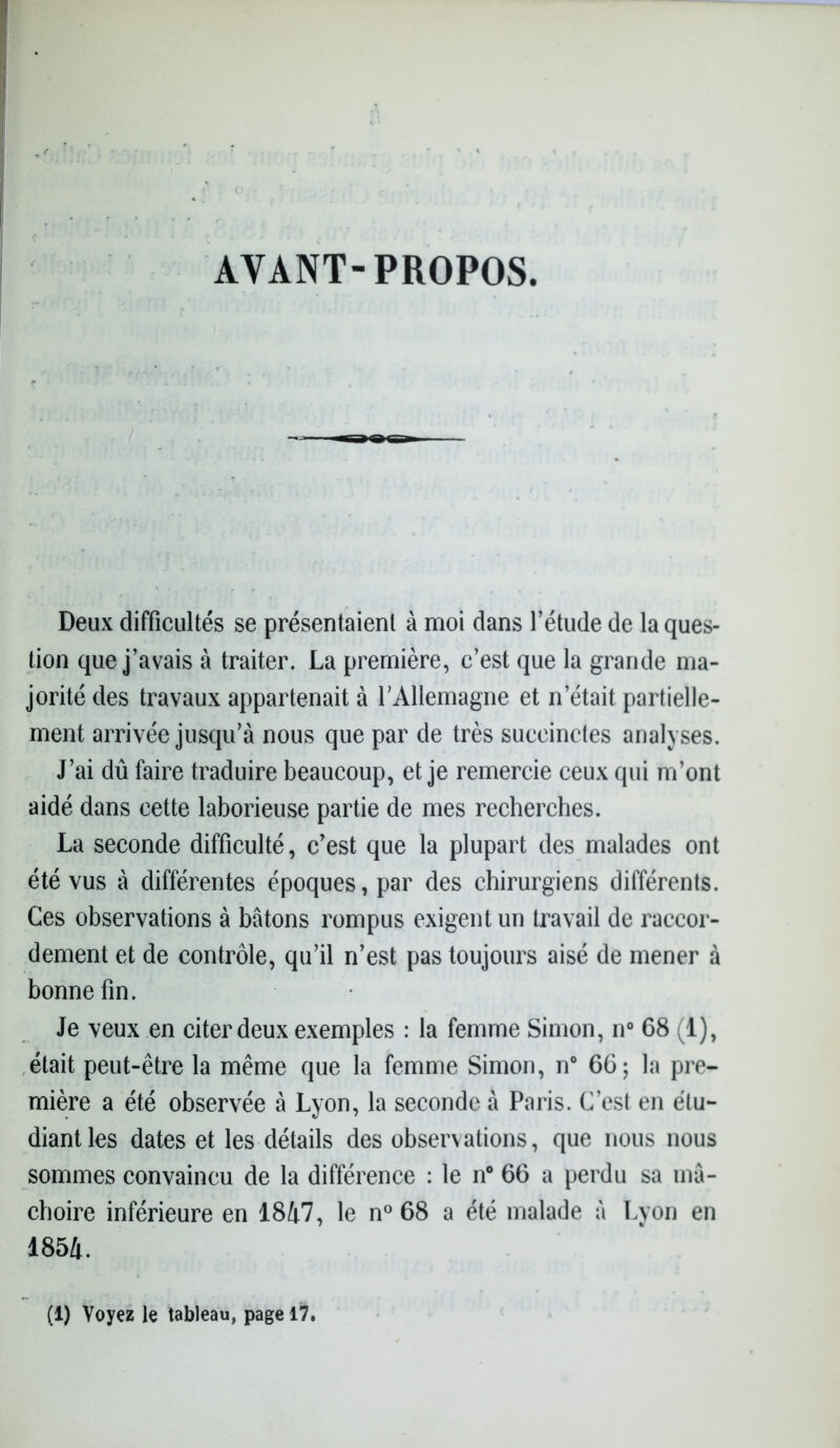 AVANT-PROPOS. Deux difficultés se présentaient à moi clans l’étude de la ques- tion que j’avais à traiter. La première, c’est que la grande ma- jorité des travaux appartenait à l'Allemagne et n’était partielle- ment arrivée jusqu’à nous que par de très succinctes analyses. J’ai dû faire traduire beaucoup, et je remercie ceux qui m’ont aidé dans cette laborieuse partie de mes recherches. La seconde difficulté, c’est que la plupart des malades ont été vus à différentes époques, par des chirurgiens différents. Ces observations à bâtons rompus exigent un travail de raccor- dement et de contrôle, qu’il n’est pas toujours aisé de mener à bonne fin. Je veux en citer deux exemples : la femme Simon, n° 68 (1), était peut-être la même que la femme Simon, n° 66; la pre- mière a été observée à Lyon, la seconde à Paris. C’est en étu- diant les dates et les détails des observations, que nous nous sommes convaincu de la différence : le n° 66 a perdu sa mâ- choire inférieure en 1847, le n° 68 a été malade à Lyon en 1854. (1) Voyez le tableau, page 17.