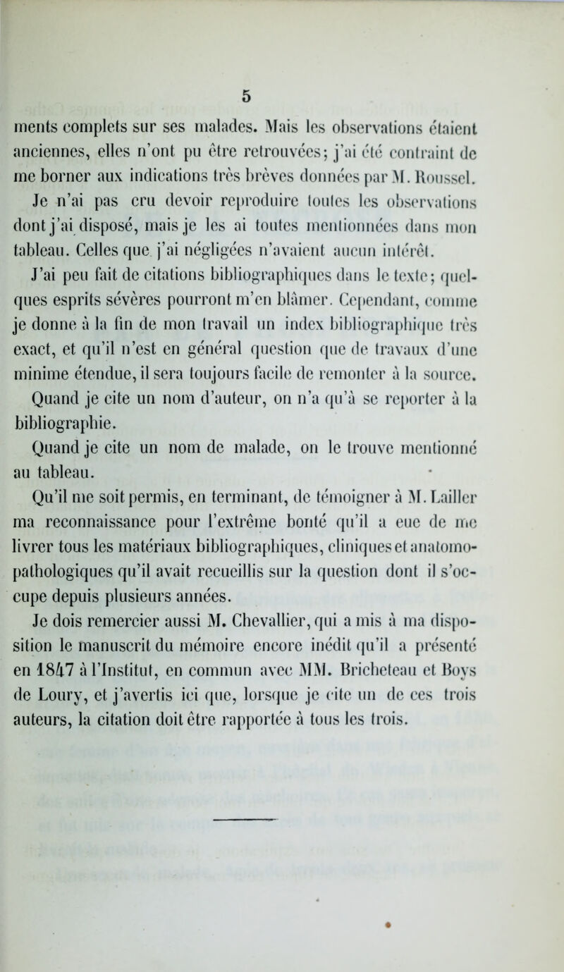 ments complets sur ses malades. Mais les observations étaient anciennes, elles n’ont pu être retrouvées; j’ai été contraint de me borner aux indications très brèves données par M. Roussel. Je n’ai pas cru devoir reproduire toules les observations dont j’ai disposé, mais je les ai toutes menlionnées dans mon tableau. Celles que. j’ai négligées n’avaient aucun intérêt. J’ai peu fait de citations bibliographiques dans le texte; quel- ques esprits sévères pourront m’en blâmer. Cependant, comme je donne à la fin de mon travail un index bibliographique très exact, et qu’il n’est en général question que de travaux d’une minime étendue, il sera toujours facile de remonter à la source. Quand je cite un nom d’auteur, on n’a qu’a se reporter à la bibliographie. Quand je cite un nom de malade, on le trouve mentionné au tableau. Qu’il me soit permis, en terminant, de témoigner à M. Cailler ma reconnaissance pour l’extrême bonté qu’il a eue de me livrer tous les matériaux bibliographiques, cliniques et anatomo- pathologiques qu’il avait recueillis sur la question dont il s’oc- cupe depuis plusieurs années. Je dois remercier aussi M. Chevallier, qui a mis â ma dispo- sition le manuscrit du mémoire encore inédit qu’il a présenté en 1817 à l’Institut, en commun avec MM. Bricheteau et Boys de Loury, et j’avertis ici que, lorsque je cite un de ces trois auteurs, la citation doit être rapportée à tous les trois.