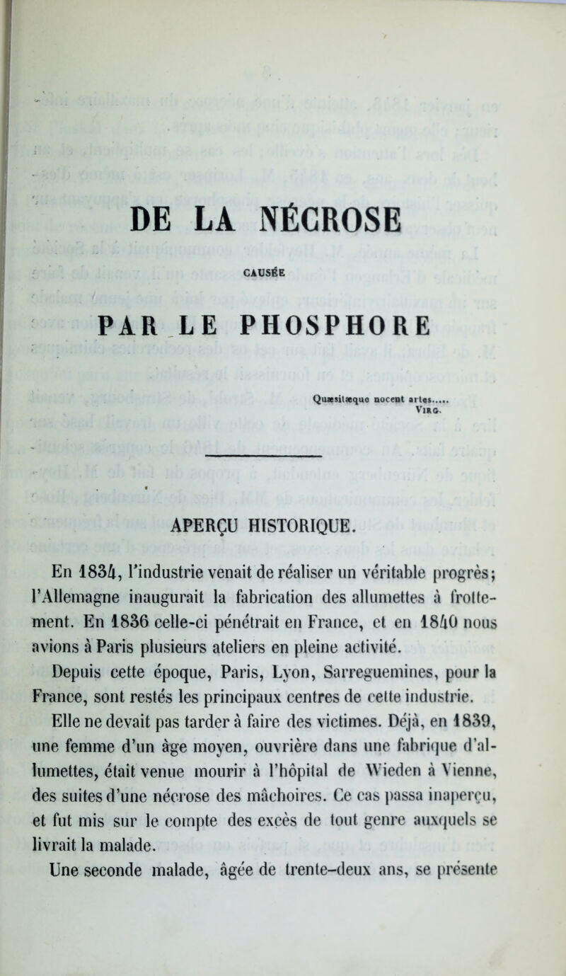 DE LA NÉCROSE CAUSÉE PAR LE PHOSPHORE Qussilaquo nucent ai tes Vmc. APERÇU HISTORIQUE. En 1834, rindustrie venait de réaliser un véritable progrès; T Allemagne inaugurait la fabrication des allumettes à frotte- ment. En 1836 celle-ci pénétrait en France, et en 1840 nous avions à Paris plusieurs ateliers en pleine activité. Depuis cette époque, Paris, Lyon, Sarreguemines, pour la France, sont restés les principaux centres de cette industrie. Elle ne devait pas tarder à faire des victimes. Déjà, en 1839, une femme d’un âge moyen, ouvrière dans une fabrique d’al- lumettes, était venue mourir à l’hôpital de Wieden à Vienne, des suites d’une nécrose des mâchoires. Ce cas passa inaperçu, et fut mis sur le compte des excès de tout genre auxquels se livrait la malade. Une seconde malade, âgée de trente-deux ans, se présente