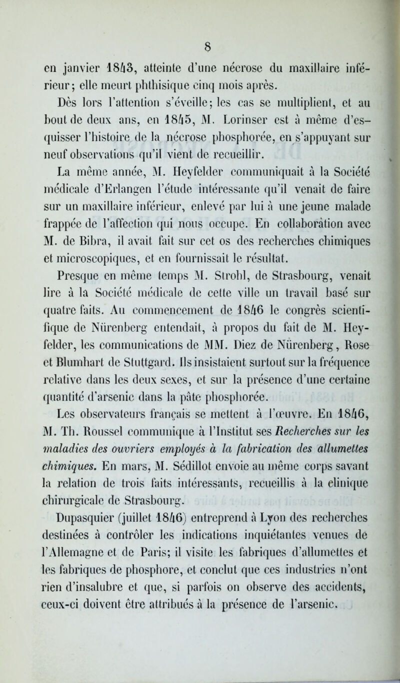 en janvier 1863, atteinte d’une nécrose du maxillaire infé- rieur; elle meurt phthisique cinq mois après. Dès lors l’attention s’éveille; les cas se multiplient, et au bout de deux ans, en 1865, M. Lorinser est à même d’es- quisser l’histoire de la nécrose phosphorée, en s’appuyant sur neuf observations qu’il vient de recueillir. La même année, M. Heyfelder communiquait à la Société médicale d’Erlangen l’étude intéressante qu’il venait de faire sur un maxillaire inférieur, enlevé par lui à une jeune malade frappée de l’affection qui nous occupe. En collaboration avec M. de Bibra, il avait fait sur cet os des recherches chimiques et microscopiques, et en fournissait le résultat. Presque en même temps M. Strohl, de Strasbourg, venait lire à la Société médicale de cette ville un travail basé sur quatre faits. Au commencement de 1846 le congrès scienti- fique de Nürenberg entendait, à propos du fait de M. Hey- felder, les communications de MM. Diez de Nürenberg, Rose et Blumhart de Stuttgard. Ils insistaient surtout sur la fréquence relative dans les deux sexes, et sur la présence d’une certaine quantité d’arsenic dans la pâte phosphorée. Les observateurs français se mettent à l’œuvre. En 1846, M. Th. Roussel communique à l’Institut ses Recherches sur les maladies des ouvriers employés à la fabrication des allumettes chimiques. En mars, M. Sédillot envoie au même corps savant la relation de trois faits intéressants, recueillis à la elinique chirurgicale de Strasbourg. Dupasquier (juillet 1846) entreprend à Lyon des recherches destinées à contrôler les indications inquiétantes venues de l’Allemagne et de Paris; il visite les fabriques d’allumettes et les fabriques de phosphore, et conclut que ces industries n’ont rien d’insalubre et que, si parfois on observe des accidents, ceux-ci doivent être attribués à la présence de l’arsenic.