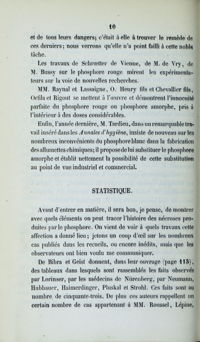 et de tous leurs dangers; c’était à elle à trouver le remède de ces derniers; nous verrons qu’elle n’a point failli à cette noble tâche. Les travaux de Schrœtter de Vienne, deM.de Vry, de M. Bussy sur le phosphore rouge mirent les expérimenta- teurs sur la voie de nouvelles recherches. MM. Raynal et Lassaigne, O. Henry tils et Chevallier fils, Orfila et Rigout se mettent à l’œuvre et démontrent l’innocuité parfaite du phosphore rouge ou phosphore amorphe, pris à l’intérieur â des doses considérables. Enfin, l’année dernière, M. Tardieu, dans un remarquable tra- vail inséré dans les Annales d'hygiène, insiste de nouveau sur les nombreux inconvénients du phosphore blanc dans la fabrication des allumettes chimiques; il propose de lui substituer le phosphore amorphe et établit nettement la possibilité de cette substitution au point de vue industriel et commercial. STATISTIQUE. Avant d’entrer en matière, il sera bon, je pense, de montrer avec quels éléments on peut tracer l’histoire des nécroses pro- duites parle phosphore. On vient de voir à quels travaux cette affection a donné lieu ; jetons un coup d’œil sur les nombreux cas publiés dans les recueils, ou encore inédits, mais que les observateurs ont bien voulu me communiquer. De Bibra et Geist donnent, dans leur ouvrage (page 115), des tableaux dans lesquels sont rassemblés les faits observés par Lorinser, par les médecins de Nürenberg, par Neumann, Hubbauer, Haimerdinger, Pluskal et Strohl. Ces faits sont au nombre de cinquante-trois. De plus ces auteurs rappellent un certain nombre de cas appartenant à MM. Roussel, Lépine,