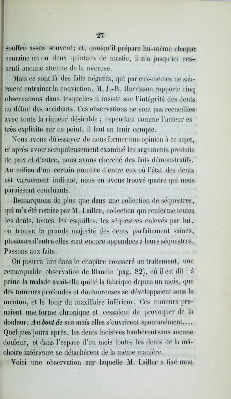 n souffre assez souvent; et, quoiqu’il prépare lui-même chaque semaine un ou deux quintaux de mastic, il n’a jusqu’ici res- senti aucune atteinte de la nécrose. Mais ce sont là des faits négatifs, qui par eux-mêmes ne sau- raient entraîner la conviction. M. J.-B. Harrisson rapporte cinq observations dans lesquelles il insiste sur l’intégrité des dents j au début des accidents. Ces observations ne sont pas recueillies | avec toute la rigueur désirable ; cependant comme l’auteur es i très explicite sur ce point, il faut en tenir compte. I! Nous avons dû essayer de nous former une opinion à ce sujet, et après avoir scrupuleusement examiné les arguments produits de part et d’autre, nous avons cherché des faits démonstratifs. Au milieu d’un certain nombre d’entre eux où l’état des dents est vaguement indiqué, nous en avons trouvé quatre qui nous paraissent concluants. Remarquons de plus que dans une collection de séquestres, qui m’a été remise par M. Lailler, collection qui renferme toutes les dents, toutes les esquilles, les séquestres enlevés par lui, on trouve la grande majorité des dents parfaitement saines, plusieurs d’entre elles sont encore appenduesà leurs séquestres, Passons aux faits. On pourra lire dans le chapitre consacré au traitement, une remarquable observation de Blandin (pag. 82), où il est dit : à peine la malade avait-elle quitté la fabrique depuis un mois, que des tumeurs profondes et douloureuses se développaient sous le menton, et le long du maxillaire inférieur. Ces tumeurs pre- naient une forme chronique et cessaient de provoquer de la douleur. Au bout de six mois elles s’ouvrirent spontanément.... Quelques jours après, les dents incisives tombèrent sans aucune douleur, et dans l’espace d’un mois toutes les dénis de la mâ- choire inférieure se détachèrent de la même manière.