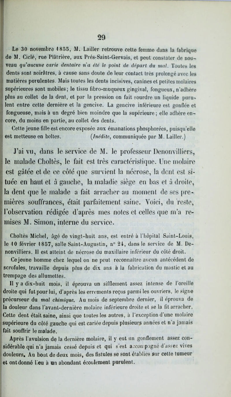 Le 30 novembre 1855, M. Lailler retrouve cette femme dans la fabrique de M. Ciclé, rue Plâtrière, aux Prés-Saint-Gervais, et peut constater de nou- veau qu'aucune carie dentaire na été le point de départ du mal. Toutes les dents sont noirâtres, à cause sans doute de leur contact très prolongé avec les matières purulentes. Mais toutes les dents incisives, canines et petites molaires supérieures sont mobiles; le tissu fibro-muqueux gingival, fongueux, n’adhère plus au collet de la dent, et par la pression on fait sourdre un liquide puru- lent entre cette dernière et la gencive. La gencive inférieure est gonflée et fongueuse, mais à un degré bien moindre que la supérieure; elle adhère en- core, du moins en partie, au collet des dents. Cette jeune fille est encore exposée aux émanations phosphorées, puisqu’elle est metteuse en boîtes. (Inédite, communiquée par M. Lailler.) J’ai vu, dans le service de M. le professeur Denonvilliers, le malade Choltès, le fait est très caractéristique. Une molaire est gâtée et de ce côté que survient la nécrose, la dent est si- tuée en haut et â gauche, la maladie siège en bas et à droite, la dent que le malade a fait arracher au moment de ses pre- mières souffrances, était parfaitement saine. Voici, du reste, l’observation rédigée d’après mes notes et celles que m’a re- mises M. Simon, interne du service. Choltès Michel, âgé de vingt-huit ans, est entré à l’hôpital Saint-Louis, le 10 février 1857, salle Saint-Augustin, n° 24, dans le service de M. De- nonvilliers. Il est atteint de nécrose du maxillaire inférieur du côté droit. Cejeune homme chez lequel on ne peut reconnaître aucun antécédent de scrofules, travaille depuis plus de dix ans à la fabrication du mastic et au trempage des allumettes. Il y a dix-huit mois, il éprouva un sifflement assez intense de l’oreille droite qui fut pour lui, d’après les errements reçus parmi les ouvriers, le signe précurseur du mal chimique. Au mois de septembre dernier, il éprouva de la douleur dans l’avant-dernière molaire inférieure droite et se la fit arracher. Cette dent était saine, ainsi que toutes les autres, à l’exception d’une molaire supérieure du côté gauche qui est cariée depuis plusieurs années et n’a jamais fait souffrir le malade. Après l’avulsion de la dernière molaire, il y eut un gonflement assez con- sidérable qui n’a jamais cessé depuis et qui s’est accon pigné d’assez vives douleurs. Au bout de deux mois, des fistules se sont établies sur cette tumeur et ont donné lieu à un abondant écoulement purulent.