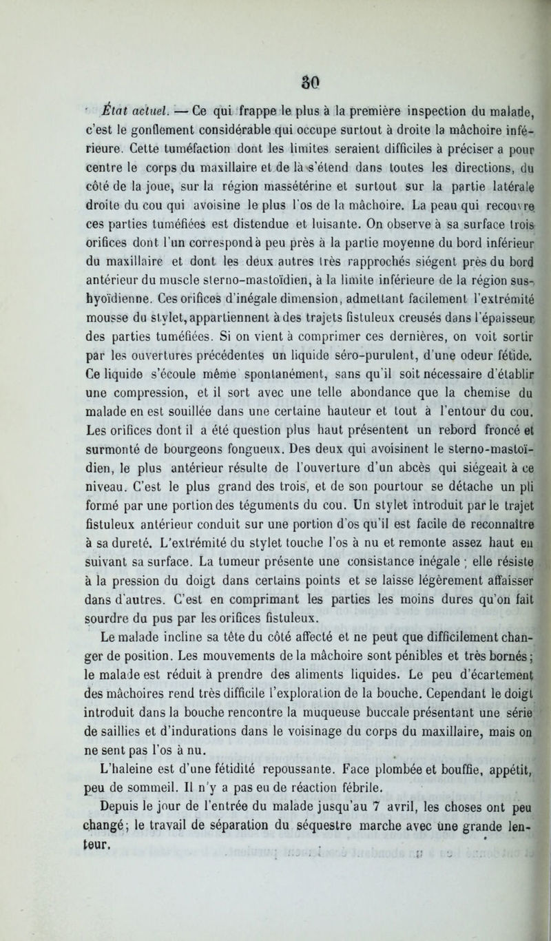 âo État actuel. — Ce qui frappe le plus à la première inspection du malade, c’est le gonflement considérable qui occupe surtout à droite la mâchoire infé- rieure. Cette tuméfaction dont les limites seraient difficiles à préciser a pour centre le corps du maxillaire et de là'S’étend dans toutes les directions, du côté de la joue, sur la région massétérine et surtout sur la partie latérale droite du cou qui avoisine le plus l’os de la mâchoire. La peau qui recou\re ces parties tuméfiées est distendue et luisante. On observe à sa surface trois orifices dont l’un correspond à peu près à la partie moyenne du bord inférieur du maxillaire et dont les deux autres très rapprochés siègent près du bord antérieur du muscle sterno-mastoïdien, à la limite inférieure de la région sus- hyoïdienne. Ces orifices d’inégale dimension, admettant facilement l’extrémité mousse du stylet, appartiennent à des trajets fistuleux creusés dans l’épaisseur des parties tuméfiées. Si on vient à comprimer ces dernières, on voit sortir par les ouvertures précédentes un liquide séro-purulent, d’une odeur fétide. Ce liquide s’écoule même spontanément, sans qu’il soit nécessaire d’établir une compression, et il sort avec une telle abondance que la chemise du malade en est souillée dans une certaine hauteur et tout à l’entour du cou. Les orifices dont il a été question plus haut présentent un rebord froncé et surmonté de bourgeons fongueux. Des deux qui avoisinent le sterno-mastoï- dien, le plus antérieur résulte de l’ouverture d’un abcès qui siégeait à ce niveau. C’est le plus grand des trois, et de son pourtour se détache un pli formé par une portion des téguments du cou. Un stylet introduit parle trajet fistuleux antérieur conduit sur une portion d’os qu’il est facile de reconnaître à sa dureté. L’extrémité du stylet touche l’os à nu et remonte assez haut en suivant sa surface. La tumeur présente une consistance inégale ; elle résiste à la pression du doigt dans certains points et se laisse légèrement affaisser dans d’autres. C’est en comprimant les parties les moins dures qu’on fait sourdre du pus par les orifices fistuleux. Le malade incline sa tête du côté affecté et ne peut que difficilement chan- ger de position. Les mouvements de la mâchoire sont pénibles et très bornés ; le malade est réduit à prendre des aliments liquides. Le peu d’écartement des mâchoires rend très difficile l’exploration de la bouche. Cependant le doigt introduit dans la bouche rencontre la muqueuse buccale présentant une série de saillies et d’indurations dans le voisinage du corps du maxillaire, mais on ne sent pas l’os à nu. L’haleine est d’une fétidité repoussante. Face plombée et bouffie, appétit, peu de sommeil. Il n’y a pas eu de réaction fébrile. Depuis le jour de l’entrée du malade jusqu’au 7 avril, les choses ont peu changé ; le travail de séparation du séquestre marche avec une grande len- teur.