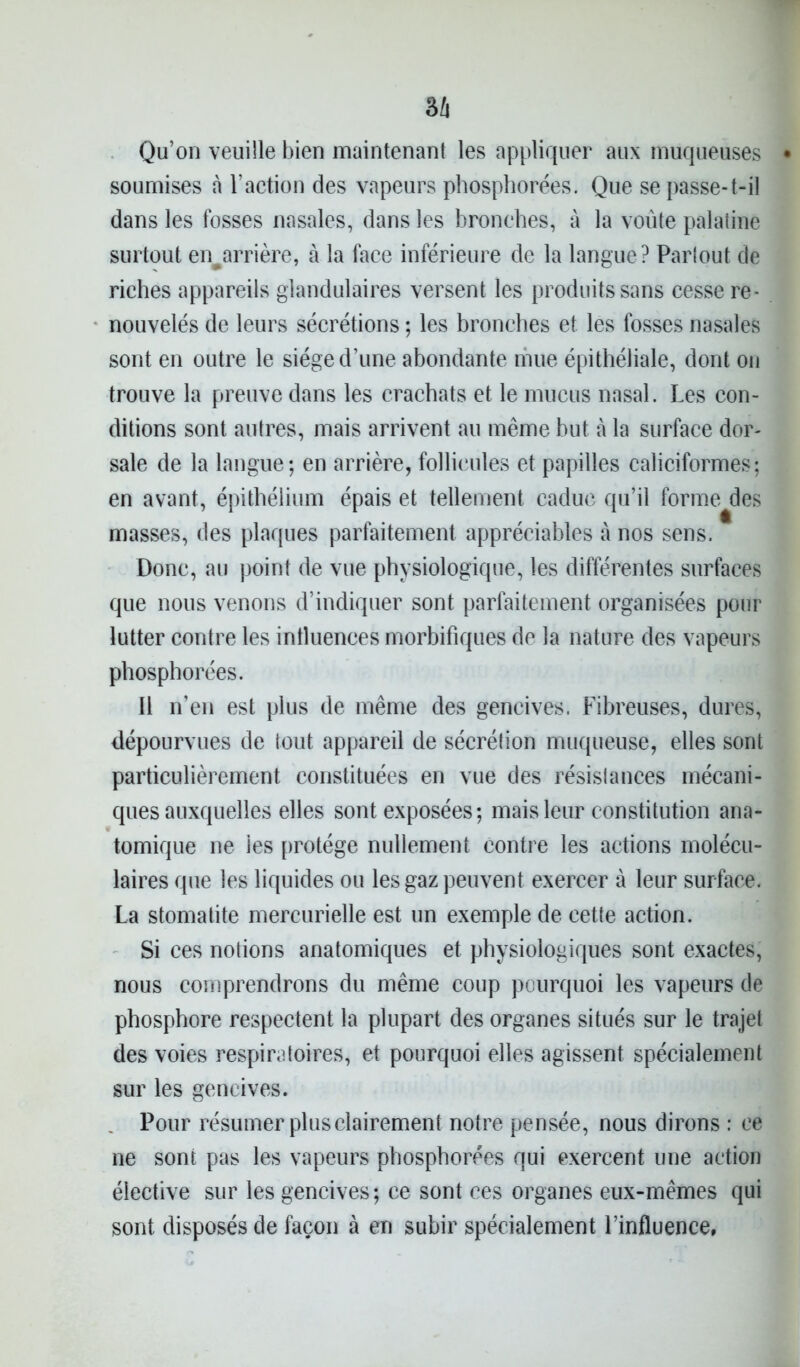 Qu’on veuille bien maintenant les appliquer aux muqueuses soumises à l’action des vapeurs phosphorées. Que se passe-t-il dans les fosses nasales, dans les bronches, à la voûte palatine surtout en^arrière, à la face inférieure de la langue ? Parlout de riches appareils glandulaires versent les produits sans cesse re- nouvelés de leurs sécrétions ; les bronches et les fosses nasales sont en outre le siège d’une abondante mue épithéliale, dont on trouve la preuve dans les crachats et le mucus nasal. Les con- ditions sont autres, mais arrivent au même but à la surface dor- sale de la langue; en arrière, follicules et papilles caliciformes; en avant, épithélium épais et tellement caduc qu’il forme des masses, des plaques parfaitement appréciables à nos sens. Donc, au point de vue physiologique, les différentes surfaces que nous venons d’indiquer sont parfaitement organisées pour lutter contre les influences morbifiques de la nature des vapeurs phosphorées. 11 n’en est plus de même des gencives. Fibreuses, dures, dépourvues de tout appareil de sécrétion muqueuse, elles sont particulièrement constituées en vue des résistances mécani- ques auxquelles elles sont exposées; mais leur constitution ana- tomique ne les protège nullement contre les actions molécu- laires que les liquides ou les gaz peuvent exercer à leur surface. La stomatite mercurielle est un exemple de cette action. Si ces notions anatomiques et physiologiques sont exactes, nous comprendrons du même coup pourquoi les vapeurs de phosphore respectent la plupart des organes situés sur le trajet des voies respiratoires, et pourquoi elles agissent spécialement sur les gencives. Pour résumer plus clairement notre pensée, nous dirons : ce ne sont pas les vapeurs phosphorées qui exercent une action élective sur les gencives ; ce sont ces organes eux-mêmes qui sont disposés de façon à en subir spécialement l’influence.