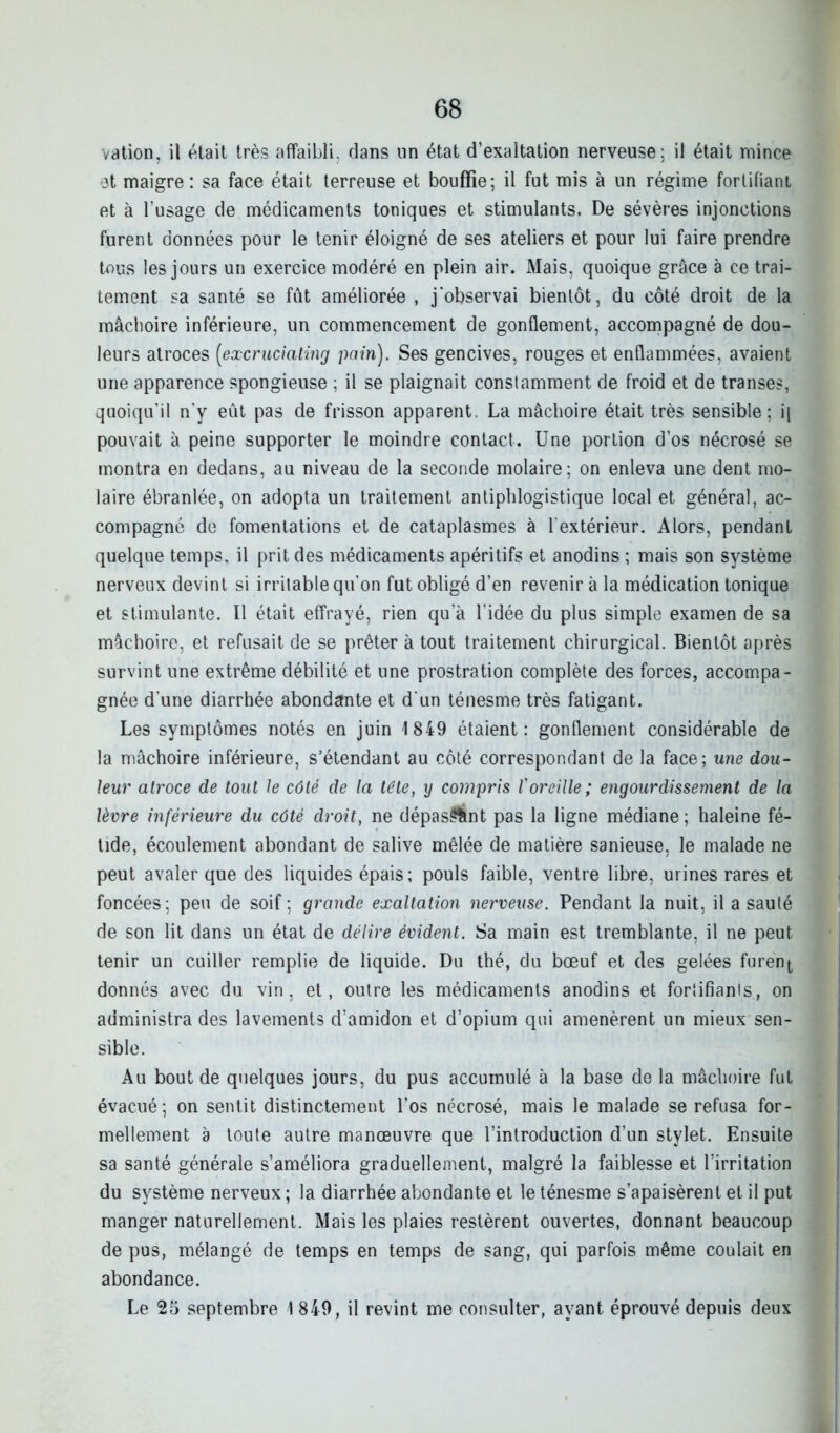 vation, il était très affaibli, dans un état d’exaltation nerveuse; il était mince et maigre: sa face était terreuse et bouffie; il fut mis à un régime fortifiant et à l’usage de médicaments toniques et stimulants. De sévères injonctions furent données pour le tenir éloigné de ses ateliers et pour lui faire prendre tous les jours un exercice modéré en plein air. Mais, quoique grâce à ce trai- tement sa santé se fût améliorée , j’observai bientôt, du côté droit de la mâchoire inférieure, un commencement de gonflement, accompagné de dou- leurs atroces (excruciating pain). Ses gencives, rouges et enflammées, avaient une apparence spongieuse ; il se plaignait constamment de froid et de transes, quoiqu’il n’y eût pas de frisson apparent. La mâchoire était très sensible; i| pouvait à peine supporter le moindre contact. Une portion d’os nécrosé se montra en dedans, au niveau de la seconde molaire; on enleva une dent mo- laire ébranlée, on adopta un traitement antiphlogistique local et général, ac- compagné de fomentations et de cataplasmes à l'extérieur. Alors, pendant quelque temps, il prit des médicaments apéritifs et anodins ; mais son système nerveux devint si irritable qu’on fut obligé d’en revenir à la médication tonique et stimulante. Il était effrayé, rien qu’à l’idée du plus simple examen de sa mâchoire, et refusait de se prêter à tout traitement chirurgical. Bientôt après survint une extrême débilité et une prostration complète des forces, accompa- gnée d’une diarrhée abondante et d'un ténesme très fatigant. Les symptômes notés en juin 1849 étaient: gonflement considérable de la mâchoire inférieure, s’étendant au côté correspondant de la face; une dou- leur atroce de tout le côté de la tête, y compris l'oreille; engourdissement de la lèvre inférieure du côté droit, ne dépas^fcnt pas la ligne médiane; haleine fé- tide, écoulement abondant de salive mêlée de matière sanieuse, le malade ne peut avaler que des liquides épais; pouls faible, ventre libre, urines rares et foncées; peu de soif ; grande exaltation nerveuse. Pendant la nuit, il a sauté de son lit dans un état de délire évident. Sa main est tremblante, il ne peut tenir un cuiller remplie de liquide. Du thé, du bœuf et des gelées furent, donnés avec du vin, et, outre les médicaments anodins et fortifiants, on administra des lavements d’amidon et d’opium qui amenèrent un mieux sen- sible. Au bout de quelques jours, du pus accumulé à la base de la mâchoire fut évacué; on sentit distinctement l’os nécrosé, mais le malade se refusa for- mellement a toute autre manœuvre que l’introduction d’un stylet. Ensuite sa santé générale s’améliora graduellement, malgré la faiblesse et l’irritation du système nerveux ; la diarrhée abondante et le ténesme s’apaisèrent et il put manger naturellement. Mais les plaies restèrent ouvertes, donnant beaucoup de pus, mélangé de temps en temps de sang, qui parfois même coulait en abondance. Le 25 septembre 1849, il revint me consulter, ayant éprouvé depuis deux