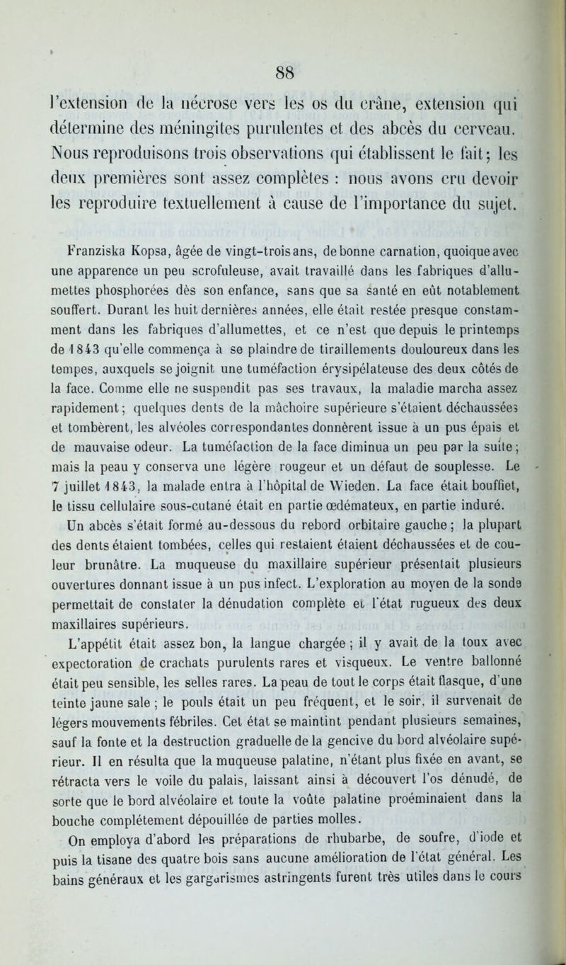 l’extension de la nécrose vers les os du crâne, extension qui détermine des méningites purulentes et des abcès du cerveau. Nous reproduisons trois observations qui établissent le fait; les deux premières sont assez complètes : nous avons cru devoir les reproduire textuellement à cause de l’importance du sujet. Franziska Kopsa, âgée de vingt-trois ans, de bonne carnation, quoique avec une apparence un peu scrofuleuse, avait travaillé dans les fabriques d’allu- mettes phosphorées dès son enfance, sans que sa santé en eût notablement souffert. Durant les huit dernières années, elle était restée presque constam- ment dans les fabriques d’allumettes, et ce n’est que depuis le printemps de 1843 qu’elle commença à se plaindre de tiraillements douloureux dans les tempes, auxquels se joignit une tuméfaction érysipélateuse des deux côtés de la face. Comme elle ne suspendit pas ses travaux, la maladie marcha assez rapidement; quelques dents de la mâchoire supérieure s’étaient déchaussées et tombèrent, les alvéoles correspondantes donnèrent issue à un pus épais et de mauvaise odeur. La tuméfaction de la face diminua un peu par la suite ; mais la peau y conserva une légère rougeur et un défaut de souplesse. Le 7 juillet 1843. la malade entra à l’hôpital de Wieden. La face était bouffiet, le tissu cellulaire sous-cutané était en partie œdémateux, en partie induré. Un abcès s’était formé au-dessous du rebord orbitaire gauche ; la plupart des dents étaient tombées, celles qui restaient étaient déchaussées et de cou- leur brunâtre. La muqueuse du maxillaire supérieur présentait plusieurs ouvertures donnant issue à un pus infect. L’exploration au moyen de la sonde permettait de constater la dénudation complète et l'état rugueux des deux maxillaires supérieurs. L’appétit était assez bon, la langue chargée ; il y avait de la toux avec expectoration de crachats purulents rares et visqueux. Le ventre ballonné était peu sensible, les selles rares. La peau de tout le corps était flasque, d’une teinte jaune sale ; le pouls était un peu fréquent, et le soir, il survenait de légers mouvements fébriles. Cet état se maintint pendant plusieurs semaines, sauf la fonte et la destruction graduelle de la gencive du bord alvéolaire supé- rieur. Il en résulta que la muqueuse palatine, n’étant plus fixée en avant, se rétracta vers le voile du palais, laissant ainsi à découvert l’os dénudé, de sorte que le bord alvéolaire et toute la voûte palatine proéminaient dans la bouche complètement dépouillée de parties molles. On employa d’abord les préparations de rhubarbe, de soufre, d’iode et puis la tisane des quatre bois sans aucune amélioration de l’état général. Les bains généraux et les gargarismes astringents furent très utiles dans le cours