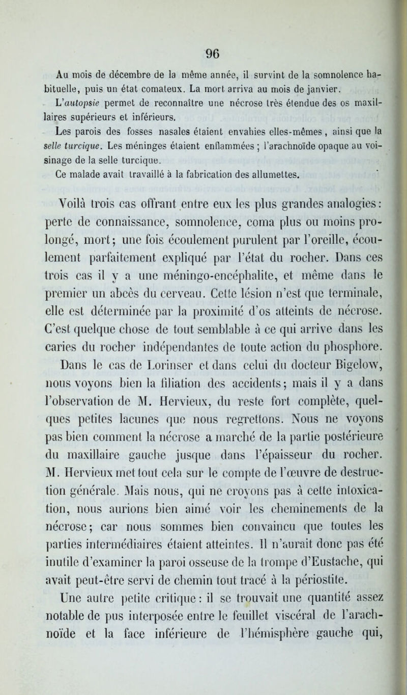 Au mois de décembre de la même année, il survint de la somnolence ha- bituelle, puis un état comateux. La mort arriva au mois de janvier. L'autopsie permet de reconnaître une nécrose très étendue des os maxil- laires supérieurs et inférieurs. Les parois des fosses nasales étaient envahies elles-mêmes, ainsi que la selle turcique. Les méninges étaient enflammées ; l’arachnoïde opaque au voi- sinage de la selle turcique. Ce malade avait travaillé à la fabrication des allumettes. Voilà trois cas offrant entre eux les plus grandes analogies: perte de connaissance, somnolence, coma plus ou moins pro- longé, mort; une fois écoulement purulent par l’oreille, écou- lement parfaitement expliqué par l’état du rocher. Dans ces trois cas il y a une méningo-encéphalite, et même dans le premier un abcès du cerveau. Cette lésion n’est que terminale, elle est déterminée par la proximité d’os atteints de nécrose. C’est quelque chose de tout semblable à ce qui arrive dans les caries du rocher indépendantes de toute action du phosphore. Dans le cas de Lorinser et dans celui du docteur Bigelow, nous voyons bien la libation des accidents ; mais il y a dans l’observation de M. Hervieux, du reste fort complète, quel- ques petites lacunes que nous regrettons. Nous ne voyons pas bien comment la nécrose a marché de la partie postérieure du maxillaire gauche jusque dans l’épaisseur du rocher. M. Hervieux met tout cela sur le compte de l’œuvre de destruc- tion générale. Mais nous, qui ne croyons pas à cette intoxica- tion, nous aurions bien aimé voir les cheminements de la nécrose; car nous sommes bien convaincu que toutes les parties intermédiaires étaient atteintes. 11 n’aurait donc pas été inutile d’examiner la paroi osseuse de la trompe d’Eustache, qui avait peut-être servi de chemin tout tracé à la périostite. Une autre petite critique : il se trouvait une quantité assez notable de pus interposée entre le feuillet viscéral de l'arach- noïde et la face inférieure de l’hémisphère gauche qui,