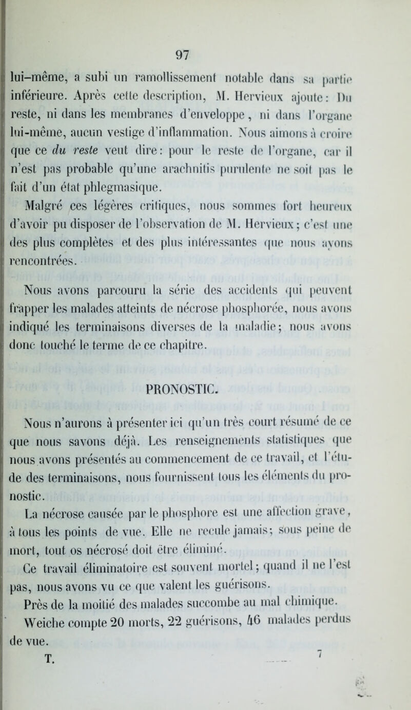 lui-même, a subi un ramollissement notable dans sa partie | inférieure. Après cette description, M. Hervieux ajoute: Du » reste, ni dans les membranes d’enveloppe, ni dans l’organe lui-même, aucun vestige d’inflammation. Nous aimons à croire j que ce du reste veut dire : pour le reste de l’organe, car il j n’est pas probable qu’une aracbnitis purulente ne soil pas le | fait d’un état pblegmasique. Malgré ces légères critiques, nous sommes fort heureux ' d’avoir pu disposer de l’observation de M. Hervieux; c’est une | des plus complètes et des plus intéressantes que nous ayons rencontrées. Nous avons parcouru la série des accidents qui peuvent frapper les malades atteints de nécrose phosphorée, nous avons indiqué les terminaisons diverses de la maladie ; nous avons donc touché le terme de ce chapitre. PRONOSTIC. Nous n’aurons à présenter ici qu’un très court résumé de ce que nous savons déjà. Les renseignements statistiques que ; nous avons présentés au commencement de ce travail, et 1 (‘til- de des terminaisons, nous fournissent tous les éléments du pro- nostic. La nécrose causée parle phosphore est une affection grave, I à tous les points de vue. Elle ne recule jamais; sous peine de mort, tout os nécrosé doit être éliminé. Ce travail éliminatoire est souvent mortel; quand il ne 1 est j pas, nous avons vu ce que valent les guérisons. Près de la moitié des malades succombe au mal chimique. Weiche compte 20 morts, 22 guérisons, h6 malades perdus i de vue. T. i