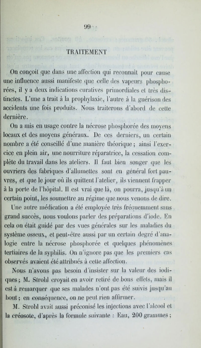 TRAITEMENT On conçoit que dans une affection qui reconnaît pour cause ! une influence aussi manifeste que celle des vapeurs phospho- | rées, il y a deux indications curatives primordiales et très dis- | tinctes. L’une a trait à la prophylaxie, l’autre à la guérison des accidents une fois produits. Nous traiterons d’abord de celle i dernière. On a mis en usage contre la nécrose phosphorée des moyens locaux et des moyens généraux. De ces derniers, un certain nombre a été conseillé d’une manière théorique ; ainsi l’exer- cice en plein air, une nourriture réparatrice, la cessation com- | plète du travail dans les ateliers. Il faut bien songer que les ouvriers des fabriques d’allumettes sont en général fort pau- vres, et que le jour où ils quittent l’atelier, ils viennent frapper à la porte de l’hôpital. Il est vrai que là, on pourra, jusqu’à un certain point, les soumettre au régime que nous venons de dire. Une autre médication a été employée très fréquemment sans ; grand succès, nous voulons parler des préparations d'iode. En cela on était guidé par des vues générales sur les maladies du système osseux, et peut-être aussi par un certain degré d’ana- logie entre la nécrose phosphorée et quelques phénomènes tertiaires de la syphilis. On n’ignore pas que les premiers cas i observés avaient été attribués à cette affection. Nous n’avons pas besoin d’insister sur la valeur des indi- ques ; M. Strohl croyait en avoir retiré de bons effets, mais il est à remarquer que ses malades n’ont pas été suivis jusqu’au bout ; en conséquence, on ne peut rien affirmer. M. Strohl avait aussi préconisé les injections avec l’alcool et la créosote, d’après la formule suivante : Eau, 200 grammes ;