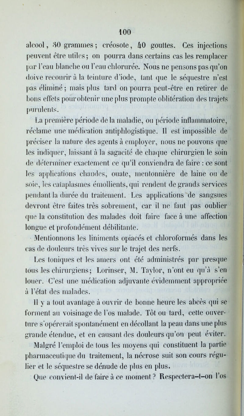 alcool, HO grammes; créosote, 40 gouttes. Ces injections peuvent être utiles; on pourra dans certains cas les remplacer par l’eau blanche ou l’eau chlorurée. Nous ne pensons pas qu’on doive recourir à la teinture d’iode, tant que le séquestre n’est pas éliminé ; mais plus tard on pourra peut-être en retirer de bons effets pour obtenir une plus prompte oblitération des trajets purulents. La première période delà maladie, ou période inflammatoire, réclame une médication antiphlogistique. Il est impossible de préciser la nature des agents à employer, nous ne pouvons que les indiquer, laissant à la sagacité de chaque chirurgien le soin de déterminer exactement ce qu’il conviendra de faire : ce sont les applications chaudes, ouate, mentonnière de laine ou de soie, les cataplasmes émollients, qui rendent de grands services pendant la durée du traitement. Les applications de sangsues devront être faites très sobrement, car il ne faut pas oublier que la constitution des malades doit faire face à une affection longue et profondément débilitante. Mentionnons les liniments opiacés et chloroformés dans les cas de douleurs très vives sur le trajet des nerfs. Les toniques et les amers ont été administrés par presque tous .les chirurgiens ; Lorinser, M. Taylor, n’ont eu qu’a s’en louer. C’est une médication adjuvante évidemment appropriée à l’état des malades. 11 y a tout avantage à ouvrir de bonne heure les abcès qui se forment au voisinage de l’os malade. Tôt ou tard, cette ouver- ture s'opérerait spontanément en décollant la peau dans une plus grande étendue, et en causant des douleurs qu’on peut éviter. Malgré l’emploi de tous les moyens qui constituent la partie pharmaceutique du traitement, la nécrose suit son cours régu- lier et le séquestre se dénude de plus en plus. Que convient-il de faire à ce moment ? Respectera-t-on l’os