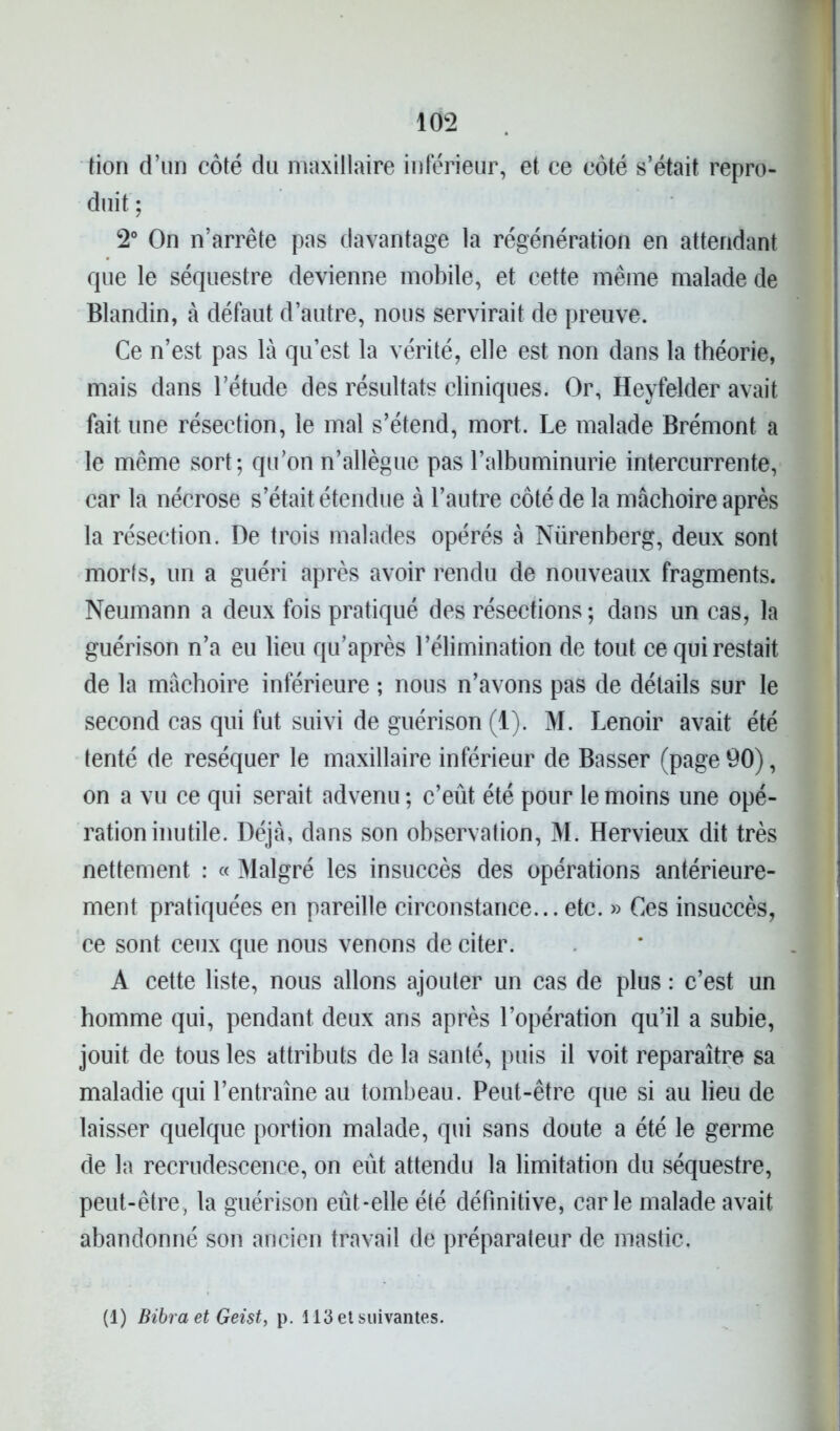 lion d’un côté du maxillaire inférieur, et ce côté s’était repro- duit ; 2° On n’arrête pas davantage la régénération en attendant que le séquestre devienne mobile, et cette même malade de Blandin, à défaut d’autre, nous servirait de preuve. Ce n’est pas là qu’est la vérité, elle est non dans la théorie, mais dans l’étude des résultats cliniques. Or, Heyfelder avait fait une résection, le mal s’étend, mort. Le malade Brémont a le même sort; qu’on n’allègue pas l’albuminurie intercurrente, car la nécrose s’était étendue à l’autre côté de la mâchoire après la résection. De trois malades opérés à Nürenberg, deux sont morls, un a guéri après avoir rendu de nouveaux fragments. Neumann a deux fois pratiqué des résections ; dans un cas, la guérison n’a eu lieu qu’après l’élimination de tout ce qui restait de la mâchoire inférieure ; nous n’avons pas de détails sur le second cas qui fut suivi de guérison (1). M. Lenoir avait été tenté de réséquer le maxillaire inférieur de Basser (page 90), on a vu ce qui serait advenu ; c’eût été pour le moins une opé- ration inutile. Déjà, dans son observation, M. Hervieux dit très nettement : « Malgré les insuccès des opérations antérieure- ment pratiquées en pareille circonstance... etc. » Ces insuccès, ce sont ceux que nous venons de citer. A cette liste, nous allons ajouter un cas de plus : c’est un homme qui, pendant deux ans après l’opération qu’il a subie, jouit de tous les attributs de la santé, puis il voit reparaître sa maladie qui l’entraîne au tombeau. Peut-être que si au lieu de laisser quelque portion malade, qui sans doute a été le germe de la recrudescence, on eût attendu la limitation du séquestre, peut-être, la guérison eût-elle été définitive, carie malade avait abandonné son ancien travail de préparateur de mastic. (1) Bibra et Geist, p. 113 et suivantes.