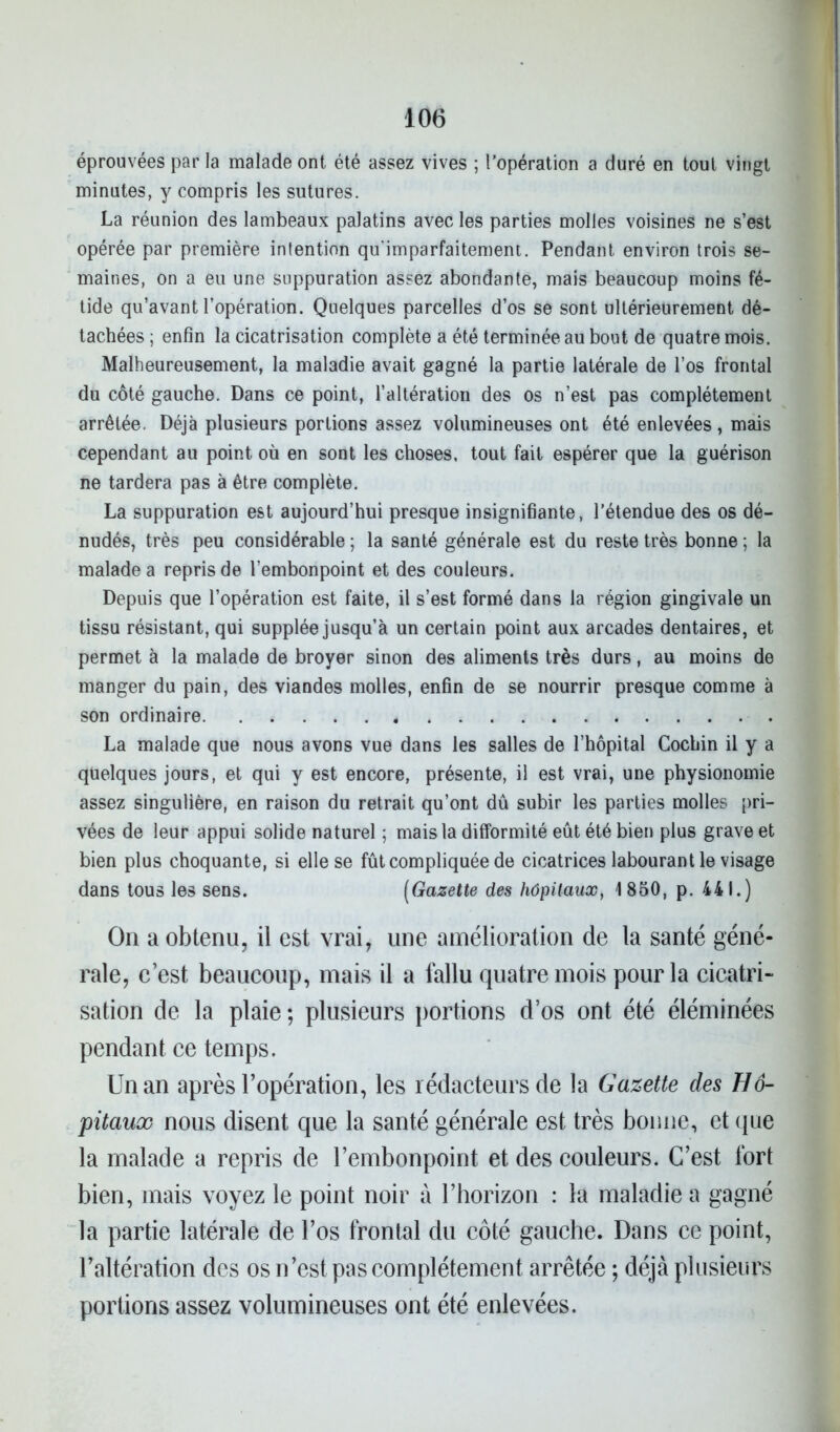 éprouvées par la malade ont été assez vives ; l’opération a duré en tout vingt minutes, y compris les sutures. La réunion des lambeaux palatins avec les parties molles voisines ne s’est opérée par première intention qu'imparfaitement. Pendant environ trois se- maines, on a eu une suppuration assez abondante, mais beaucoup moins fé- tide qu’avant l’opération. Quelques parcelles d’os se sont ultérieurement dé- tachées ; enfin la cicatrisation complète a été terminée au bout de quatre mois. Malheureusement, la maladie avait gagné la partie latérale de l’os frontal du côté gauche. Dans ce point, l’altération des os n’est pas complètement arrêtée. Déjà plusieurs portions assez volumineuses ont été enlevées, mais cependant au point où en sont les choses, tout fait espérer que la guérison ne tardera pas à être complète. La suppuration est aujourd’hui presque insignifiante, l’étendue des os dé- nudés, très peu considérable ; la santé générale est du reste très bonne ; la malade a repris de l’embonpoint et des couleurs. Depuis que l’opération est faite, il s’est formé dans la région gingivale un tissu résistant, qui supplée jusqu’à un certain point aux arcades dentaires, et permet à la malade de broyer sinon des aliments très durs, au moins de manger du pain, des viandes molles, enfin de se nourrir presque comme à son ordinaire . La malade que nous avons vue dans les salles de l’hôpital Cochin il y a quelques jours, et qui y est encore, présente, il est vrai, une physionomie assez singulière, en raison du retrait qu’ont dû subir les parties molles pri- vées de leur appui solide naturel ; mais la difformité eût été bien plus grave et bien plus choquante, si elle se fût compliquée de cicatrices labourant le visage dans tous les sens. (Gazette des hôpitaux, 1850, p. 441.) On a obtenu, il est vrai, une amélioration de la santé géné- rale, c’est beaucoup, mais il a fallu quatre mois pour la cicatri- sation de la plaie ; plusieurs portions d’os ont été éléminées pendant ce temps. Un an après l’opération, les rédacteurs de la Gazette des Hô- pitaux nous disent que la santé générale est très bonne, et que la malade a repris de l’embonpoint et des couleurs. C’est fort bien, mais voyez le point noir à l’horizon : la maladie a gagné la partie latérale de l’os frontal du côté gauche. Dans ce point, l’altération des os n’est pas complètement arrêtée ; déjà plusieurs portions assez volumineuses ont été enlevées.