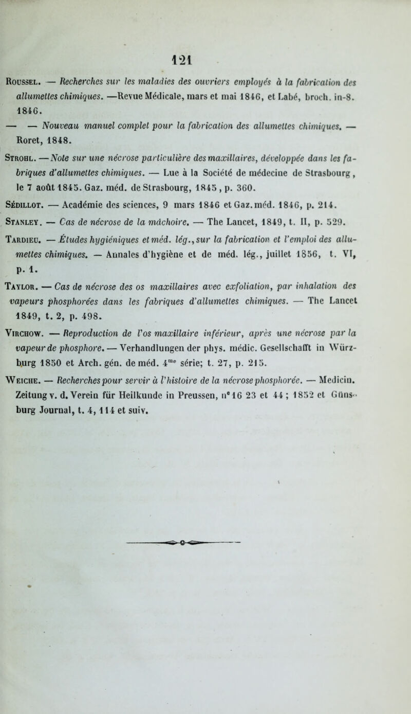 Roussel. — Recherches sur les maladies des ouvriers employés à la fabrication des allumettes chimiques. —Revue Médicale, mars et mai 1846, et Labé, broch. in-8. 1846. — — Nouveau manuel complet pour la fabrication des allumettes chimiques. — Roret, 1848. Strohl. —Note sur une nécrose particulière des maxillaires, développée dans les fa- briques d’allumettes chimiques. — Lue à la Société de médecine de Strasbourg, le 7 août 1845. Gaz. méd. de Strasbourg, 1845 , p. 360. Sédillot. — Académie des sciences, 9 mars 1846 et Gaz.méd. 1846, p. 214. Stanley. — Cas de nécrose de la mâchoire. — The Lancet, 1849, t. II, p. 529. Tardieu. — Études hygiéniques et méd. lég.,sur la fabrication et l’emploi des allu- mettes chimiques. — Annales d’hygiène et de méd. lég., juillet 1856, t. VI, p. 1. Taylor. — Cas de nécrose des os maxillaires avec exfoliation, par inhalation des vapeurs phosphorées dans les fabriques d’allumettes chimiques. — The Lancet 1849, t. 2, p. 498. Virchow. — Reproduction de l'os maxillaire inférieur, après une nécrose par la vapeur de phosphore. — Verhandlungen der phys. médic. Gesellschafft in Wiirz- b.urg 1850 et Arch. gén. de méd. 4me série; t. 27, p. 215. Weiche. — Recherches pour servir à l'histoire de la nécrose phosphorée. — Medicin. Zeitung y. d. Verein fur Heilkuude in Preussen, n®16 23 et 44 ; 1852 et Güns-- burg Journal, t. 4,114 et suiv.