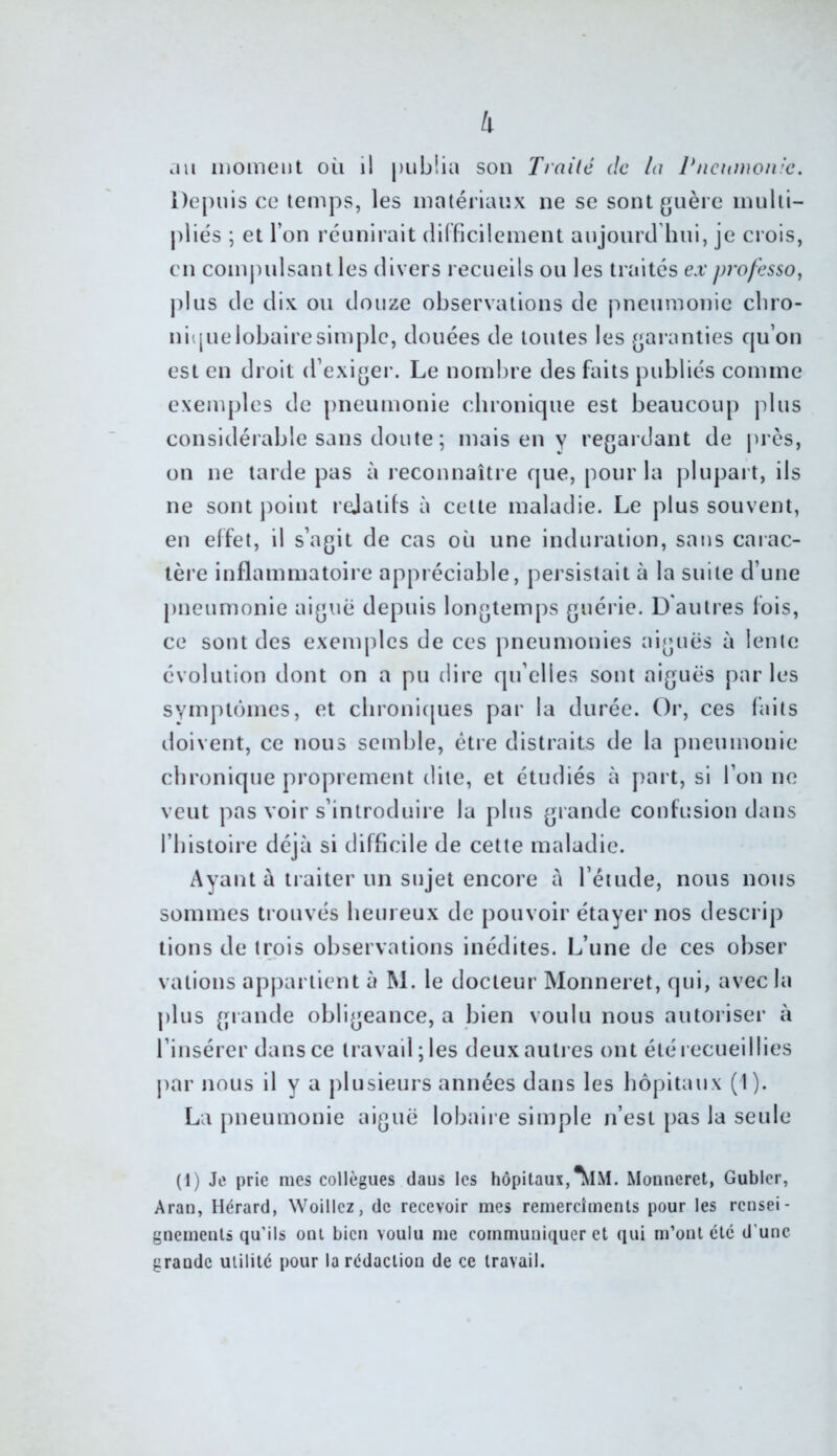 k cui iiiomeiit où il publia son Trnilé de la Pneumonie. Depuis ce temps, les matériaux ne se sont guère inulti- j)liés ; et l’on réunirait (lilficilement aujourd'hui, je crois, en comjudsant les divers recueils ou les traités ex professa, plus de dix ou douze observations de pneumonie chro- nique lobaire simple, douées de toutes les garanties qu’on est en droit d’exiger. Le nombre des faits publiés comme exemples de pneumonie chronique est beaucoup plus considérable sans doute ; mais en y regardant de j)i ès, on ne tarde pas à reconnaître que, pour la j)lupart, ils ne sont point rejatils à cette maladie. Le plus souvent, en effet, il s’agit de cas où une induration, sans caiac- lère inflammatoire appréciable, persistait à la suite d’une pneumonie aigue depuis longtemps guérie. D'autres fois, ce sont des exenqdcs de ces pneumonies aiguës à lente évolution dont on a pu dire qu’elles sont aiguës parles symptômes, et cbroni(|ues par la durée. Or, ces faits doivent, ce nous semble, être distraits de la pneumonie chronique proprement dite, et étudiés à j)art, si l’on ne veut pas voir s’introduire la plus grande confusion dans l’histoire déjà si difficile de cette maladie. Ayant à ti aiter un sujet encore à l’étude, nous nous sommes trouvés heureux de pouvoir étayer nos descrip lions de trois observations inédites. L’une de ces obser vations apjiartient à M. le docteur Monneret, qui, avec la j)lus grande obligeance, a bien voulu nous autoriser à l’insérer dans ce travail; les deux autres ont été recueillies jiar nous il y a plusieurs années dans les liôpitaux (1). La pneumonie aiguë lobaii e simple n’est pas la seule (1) Je prie mes collègues daus les hôpitaux,^IM. Monneret, Gublcr, Aran, Hérard, Woillcz, de recevoir mes remercîments pour les rensei- gnements qu’ils ont bien voulu me communiquer et qui m’ont etc d’une grande utilité pour la rédaction de ce travail.