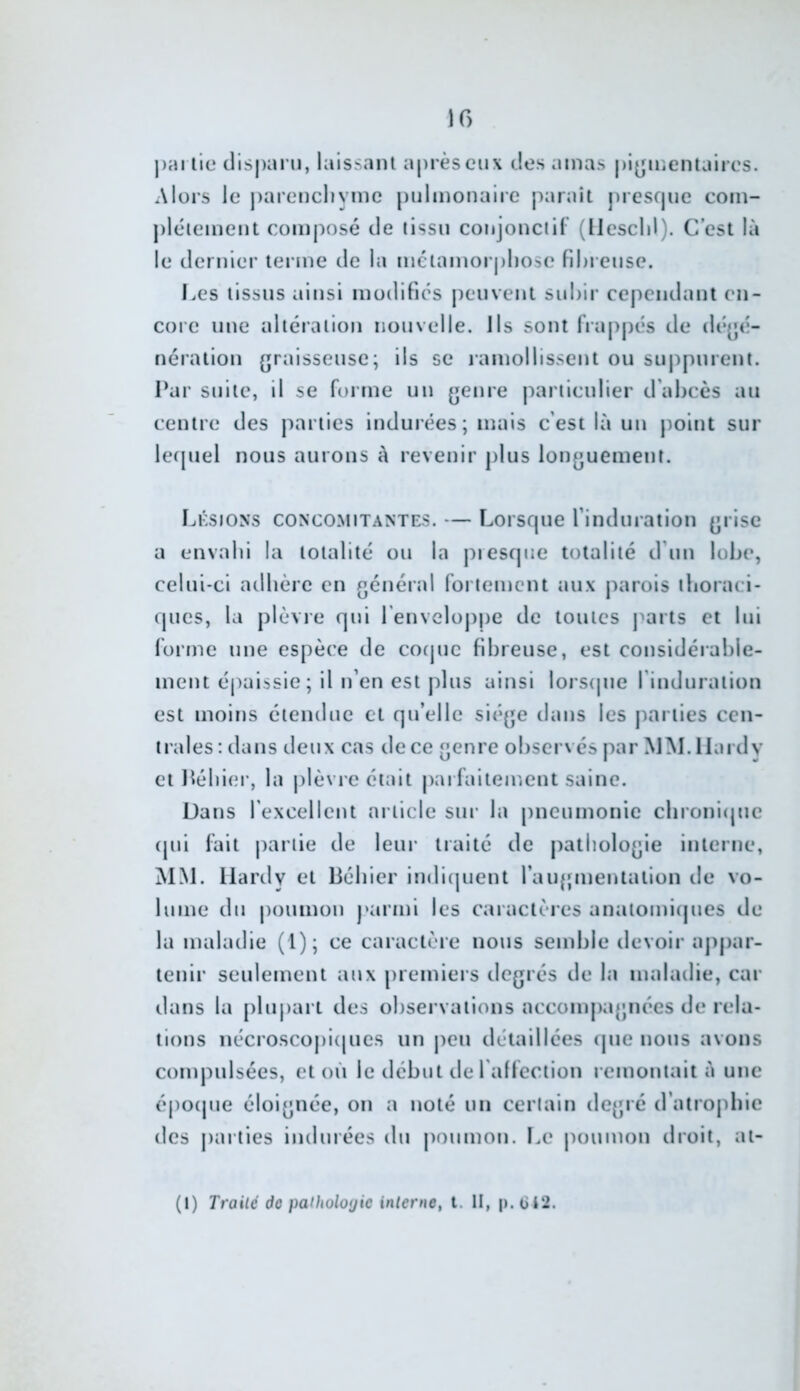 10 j)arlie cllspai n, laissant après eux des amas pigmentaires. Alors le j)arencliyine jnilmonaire paraît presque coin- j)léiement composé de tissu conjonciH' (Uescld). C’est là le dernier terme de la mctamorj)l)ose fibreuse. Les tissus ainsi modifies peuvent subir cependant en- core une altération nouvelle. Ils sont frappés de dé^é- nération (jraisseuse; ils se lamollissent ou suppurent. Par suite, il se forme un {jenre j^ariiculier d’abcès au centre des parties indurées; mais c’est là un point sur le([uel nous aurons à revenir plus longuement. Lksions concomitantes. — Lorscpie l’induration grise a envahi la totalité ou la piesque totalité d’un lobe, celui-ci adbère en général fortement aux parois ilioraci- ques, la jilèvre qui l'envelojijie de toutes j^arts et lui forme une espèce de cocpic fibreuse, est considérable- ment épaissie ; il n’en est plus ainsi lorsipie l’induration est moins étendue et qu’elle siège dans les jiarties cen- trales ; dans deux cas de ce genre observés par MM. Hardy et J^ébier, la jilèvre était pai faitement saine. Dans l’excellent article sur la pneumonie clironi(pie cpii fait partie de leur traité de pathologie interne, MM. Hardy et liébier indi(juent l’augmentation de vo- lume du poumon parmi les caractères anatomicpies de la maladie (1); ce caractère nous semble devoir appar- tenir seulement aux premiers degrés de la maladie, car dans la plupart des observations accom|)agnées de rela- tions nécroscoj)i(pies un j)eu détaillées (jue nous avons compulsées, et où le début tle l'alfection remontait à une éj)0(pie éloignée, on a noté un certain degré d’atrophie des j)arties indurées du j)Oumon. I.e j)oumon droit, at-