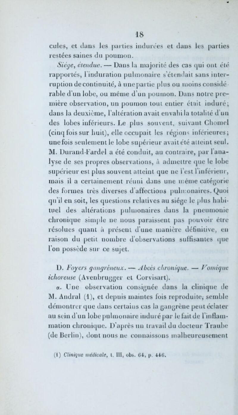 cilles, et dans les parties iiuliirees et dans les parties l estées saines du poumon. Sié(je, étendue. — Dans la majorité des cas (jui ont été rapportés, rinduration pulmonaiie s’étendait sans inter- ruption decontinuité, à unejiariie plus ou moins considé- rable d’un lobe, ou même d’un poumon. Dans notre pre- mière observation, un poumon tout entier était induré; dans la deu.xième, l’altération avait envabila totalité d'un des lobes inférieurs. Le plus souvent, suivant Cbomel (cinq fois sur huit), elle occupait les ré^jions inférieures; une fois seulement le lobe siqiérieur avait été atteint seul. M. Durand Lardel a été conduit, au couiraire, jKir l’ana- lyse de ses propres observations, à admettre (pie le lobe supérieur est plus souvent atteint que ne l’est l’inférieur, mais il a certainement réuni dans une même catégorie des formes très diverses d’affections pulmonaires. Quoi qu’il en soit, les ipiestious relatives au siège le jilus habi- tuel des altérations pulmonaires dans la pneumonie clironi([ue sinqile ne nous paraissent pas pouvoir être résolues ipiant à présent d’une manière définitive, en raison du petit nombre d’observations suffisantes tpie l’on possède sur ce sujet. D. Foyers gangréneux. — Abcès clironigue. — l^omîguc ichoreuse (Avenbrugger et Corvisart). a. Une observation consignée dans la cliniijuc de I\I. Andral (1), et depuis maintes fois reproduite,- semble démontrer ijue dans certains cas la gangrène peut éclater au sein d’un lobe pulmonaire induré j>ar le fait de l’inflam- mation cbrouiipie. D’après un travail du docteur Traube (de Llerlin), dont nous ne connaissons mallieureusement (1) Clinique médicale, l. III, obs. 64, p, 446.