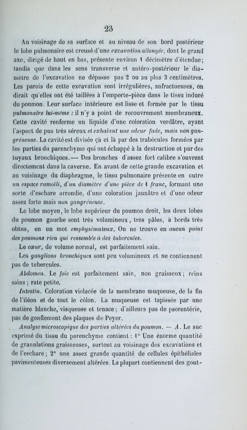 Au voisinage de sa surface el au niveau de son bord postérieur Je lobe pulmonaire est creusé d’une excavation allongée, dont le grand axe, dirigé de haut en bas, présente environ 1 décimètre d’étendue; tandis que dans les sens transverse et antéro-postérieur le dia^ mètre de l’excavation ne dépasse pas 2 ou au plus 3 centimètres. Les parois de cette excavation sont irrégulières, anfractueuses, on dirait qu’elles ont été taillées à l’emporte-pièce dans le tissu induré du poumon. Leur surface intérieure est lisse et formée par le tissu pulmonaire lui-même : il n’y a point de recouvrement membraneux. Cette cavité renferme un liquide d’une coloration verdâtre, ayant l’aspect de pus très séreuiL el exhalant une odeur fade, mais no7i gan- gréneuse. La cavité est divisée çà et là par des trabécules formées par les parties du parenchyme qui ont échappé à la destruction et par des tuyaux bronchiques.— Des bronches d'assez fort calibre s’ouvrent directement dans la caverne. En avant de celte grande excavation et au voisinage du diaphragme, le tissu pulmonaire présente en outre un espace ramolli, d'un diamètre d'une pièce de 1 franc, formant une sorte d’eschare arrondie, d’une coloration jaunâtre et d’une odeur assez forte mais non gangréneuse. Le lobe moyen, le lobe supérieur du poumon droit, les deux lobes du poumon gauche sont très volumineux, très pâles, à bords très obtus, en un mot emphysémateux. On ne trouve en aucun point des poumons rien qui ressemble à des tubercules. Le cœur, de volume normal, est parfaitement sain. Les ganglions bronchiques sont peu volumineux et ne contiennent pas de tubercules. Abdomen. Le foie est parfaitement sain, non graisseux; reins sains rate petite. Intestin. Coloration violacée de la membrane muqueuse, de la fin de l’iléon et de tout le côlon. La muqueuse est tapissée par une matière blanche,'visqueuse et tenace; d’ailleurs pas de psorentérie, pas dégonflement des plaques de Peyer. Analyse microscopique des parties altérées dupoimon. — Le suc exprimé du tissu du parenchyme contient: 1° Une énorme quantité de granulations graisseuses, surtout au voisinage des excavations et de l’eschare ; 2° une assez grande quantité de cellules épithéliales pavimenleuses diversement altérées. La plupart contiennent des goût-