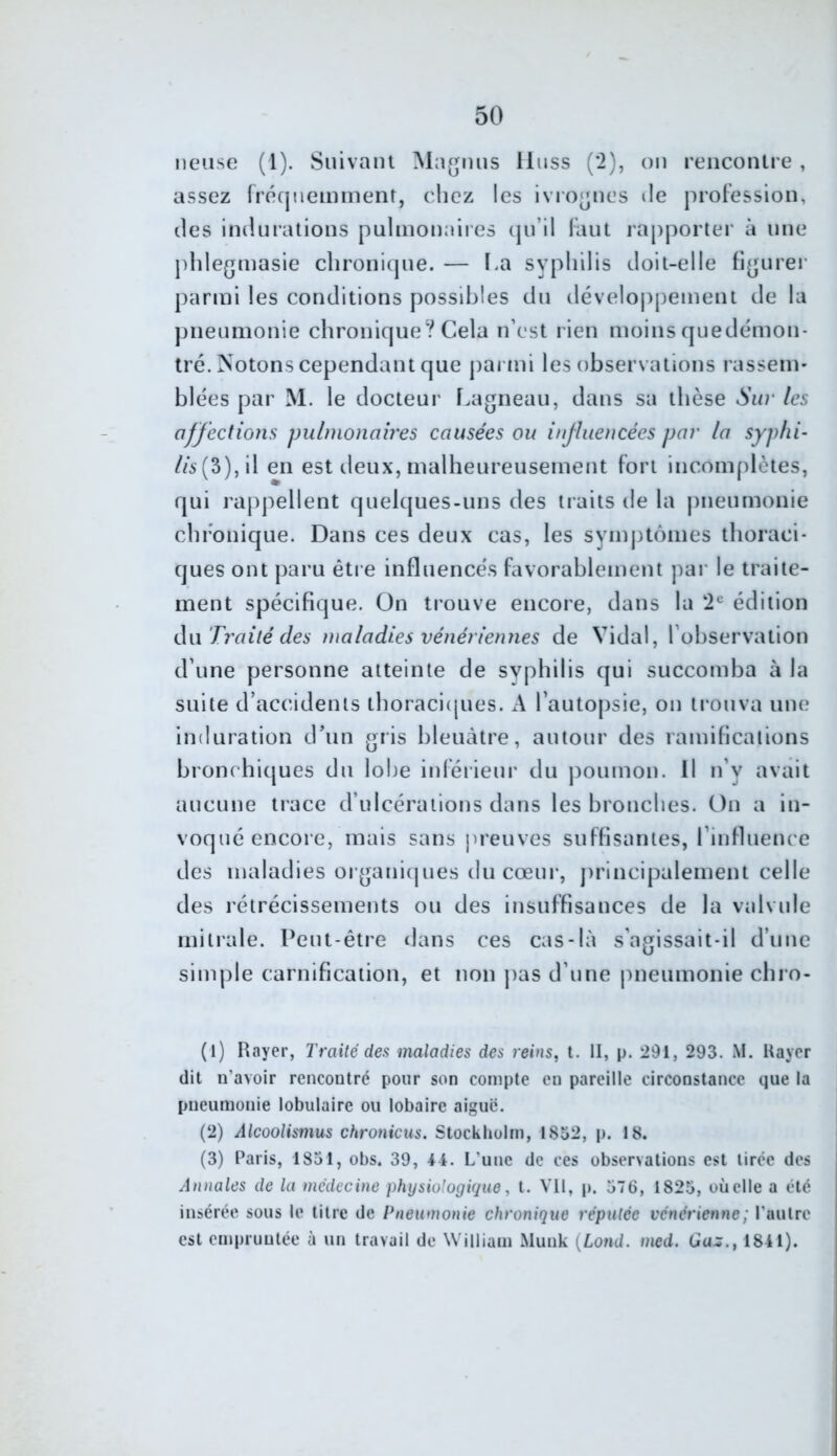 lieuse (l). Suivant Ma^nus lluss (*2), on rencontre, assez rrécjuemnient, chez les ivrognes Je prol'ession, lies indurations pulmonaiies iju’il liuit rapporter à une jddegmasie clironiipie. — La syphilis doit-elle figurer parmi les conditions possibles du développement de la pneumonie chronique? Cela n’est rien moins quedëmon- tré. Notons cependant que j)armi les observations rasseni' blées par M. le docteur f.agneau, dans sa thèse Sw' les affections pulmonaires causées ou influencées par la syplii- //5(3),il en est deux, malheureusement fort incomplètes, qui rappellent quelcjues-uns des traits de la |)neumonie chronique. Dans ces deux cas, les symptômes thoraci- ques ont paru être influence's favorablement par le traite- ment spécifique. On trouve encore, dans la 2® édition iXn Trailé des maladies vénériennes de Vidal, l’observation d’une personne atteinte de syphilis qui succomba à la suite d’accidents thoraciques. A l’autopsie, on trouva une induration d’un gris bleuâtre, autour des ramifications bronchiques du lohe inférieur du poumon. Il n’y avait aucune trace d’ulcérations dans les bronches. On a in- voqué encore, mais sans preuves suffisantes, rinfiuence des maladies organiipies du cœnr, principalement celle des rétrécissements ou des insuffisances de la valvule mitrale. Peut-être dans ces cas-là s'agissait-il d’une simple carnification, et non pas d’une pneumonie chro- (1) Rayer, Traité des maladies des reins, t. II, p. 291, 293. M. Uaycr dit n’avoir rencontré pour son compte en pareille circonstance que la pneumonie lobulaire ou lobaire aigue. (2) Alcoolismus chronicus. Stockholm, 1832, p. 18. (3) Paris, 1831, obs. 39, 44. L’une de ces observations est tirée des Annales de la médecine physiologique, t. VU, p. 376, 1825, où elle a été insérée sous le titre de Pneumonie chronique réputée vénérienne ; l’autre est empruntée à un travail de William Munk {Lond. med. Ga:s., 1841).