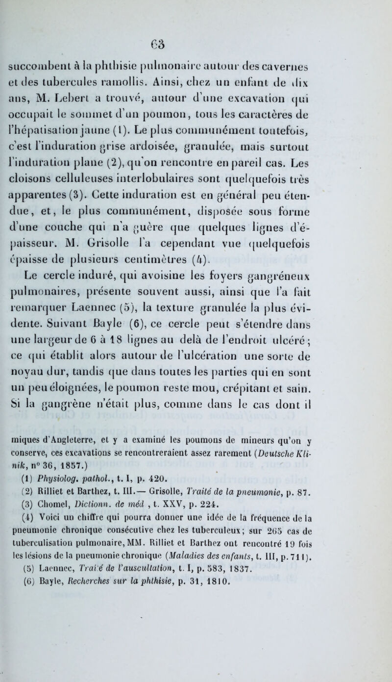 siiccoiubent à la phthisie piilinonaii’c autour des cavernes et des tubercules ramollis. Ainsi, chez un enfant de dix ans, M. Lehert a trouvé, autour d’une excavation (jui occupait le sommet d’un poumon, tous les caractères de l’hépaiisaiion jaune (l). Le plus communément toutefois, c’est l’induration (>rise ardoisée, (granulée, mais surtout l’induration plane (2), qu’on renconti e en pareil cas. Les cloisons celluleuses interlobulaires sont quelquefois très apparentes (3). Cette induration est en général peu éten- due, et, le plus communément, disposée sous forme d’une couche qui n’a guère que quelques lignes d’é- paisseur. M. Grisolle l’a cependant vue ([uelquefois épaisse de plusieurs centimètres (k). Le cercle induré, qui avoisine les foyers gangréneux pulmonaires, présente souvent aussi, ainsi que l’a fait remarquer Laennec (5), la texture granulée la plus évi- dente. Suivant Bayle (6), ce cercle peut s’étendre dans une largeur de 6 à 18 lignes au delà de l’endroit ulcéré; ce cjLii établit alors autour de l’ulcération une sorte de noyau dur, tandis cjue dans toutes les parties qui en sont un j)eu éloignées, le poumon reste mou, crépitant et sain. Si la gangrène n’était plus, comme dans le cas dont il miques d’ADgleterre, et y a examiné les poumons de mineurs qu’on y conserve, ces excavations se rencontreraient assez rarement {DeutscheKli- wî/e, n° 36, 1857.) (1) Physiolog. pathoL, 1.1, p. 420. (2) Rilliet et Barthez, t. III.— Grisolle, Traité de la pneumonie y p. 87. (3) Chomel, Dictionn. de méd , t. XXV, p. 224. (4) Voici un chiffre qui pourra donner une idée de la fréquence de la pneumonie chronique consécutive chez les tuberculeux; sur 263 cas de tuberculisation pulmonaire,MM. Rilliet et Barthez ont rencontré 19 fois les lésions de la pneumonie chronique {Maladies des enfants, t. III, p. 711). (5) Laennec, Trai'é de T auscultation, 1.1, p. 583, 1837. (6) Bayle, Recherches sur la phthisie, p. 31, 1810.