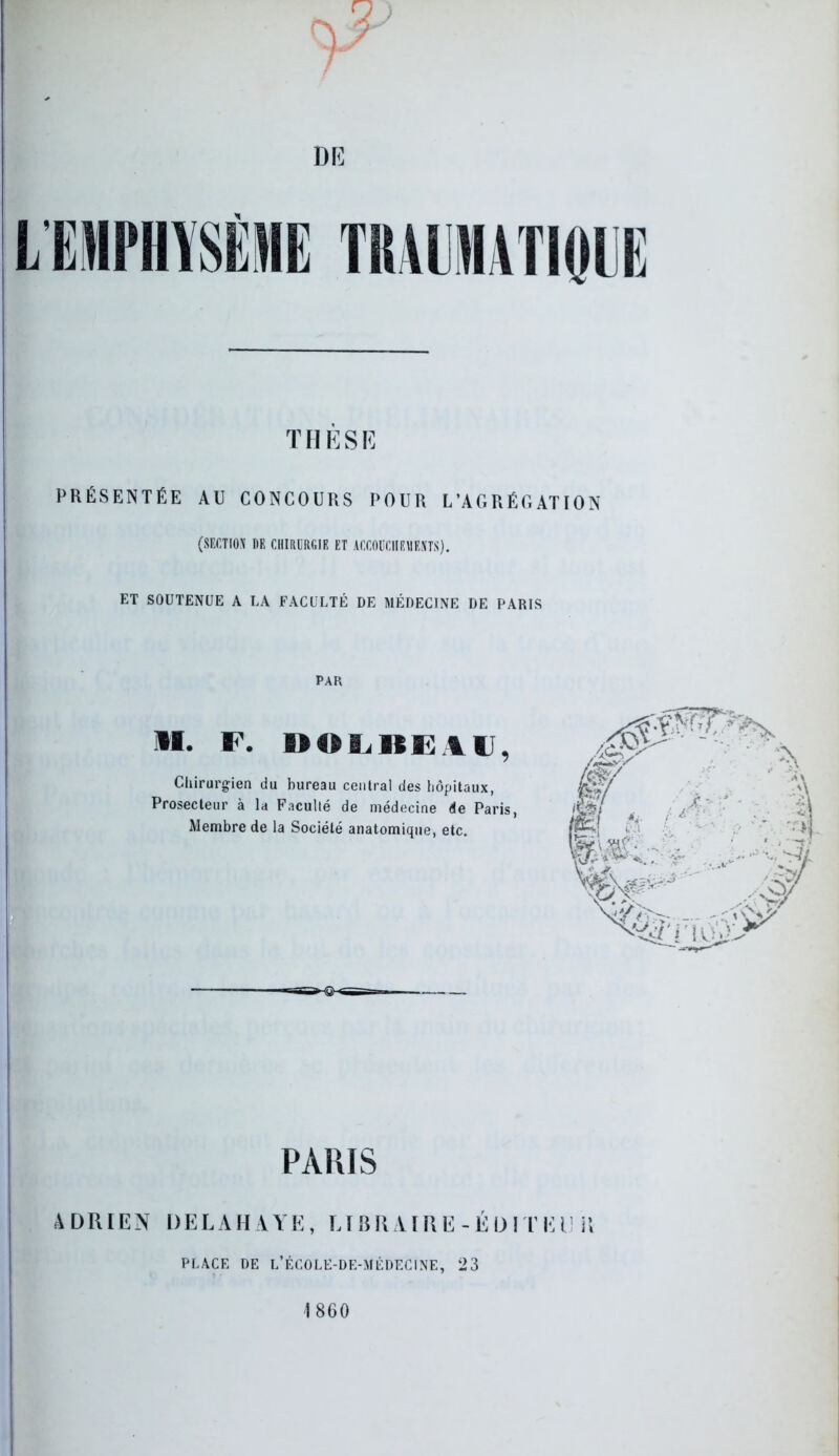 DE THÈSE PRÉSENTÉE AU CONCOURS POUR L’AGRÉGATION (section de chirurgie ET ACCOUCHEMENTS). ET SOUTENUE A LA FACULTÉ DE MÉDECINE DE PARIS PAR »I. F. DOL1IEIU, Chirurgien du bureau central des hôpitaux, Prosecteur à la Faculté de médecine de Paris, Membre de la Société anatomique, etc. PARIS ADRIEN DELAHAYE, LIBRAIRE-ÉDITEUR PLACE DE L’ÉCOLE-DE-MÉDECINE, 23 1860