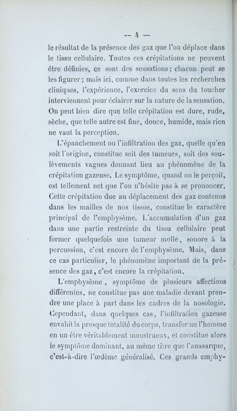 — â — le résultat de la présence des gaz que l’on déplace dans le tissu cellulaire. Toutes ces crépitations ne peuvent être définies, ce sont des sensations ; chacun peut se les figurer; mais ici, comme dans toutes les recherches cliniques, l’expérience, l’exercice du sens du toucher interviennent pour éclairer sur la nature de la sensation. On peut bien dire que telle crépitation est dure, rude, sèche, que telle autre est fine, douce, humide, mais rien ne vaut la perception. L’épanchement ou l’infiltration des gaz, quelle qu’en soit l’origine, constitue soit des tumeurs, soit des sou- lèvements vagues donnant lieu au phénomène de la crépitation gazeuse. Le symptôme, quand on le perçoit, est tellement net que l’on n’hésite pas à se prononcer. Cette crépitation due au déplacement des gaz contenus dans les mailles de nos tissus, constitue le caractère principal de l’emphysème. L’accumulation d’un gaz dans une partie restreinte du tissu cellulaire peut former quelquefois une tumeur molle, sonore à la percussion, c’est encore de l’emphysème. Mais, dans ce cas particulier, le phénomène important de la pré- sence des gaz, c’est encore la crépitation. L’emphysème , symptôme de plusieurs affections différentes, ne constitue pas une maladie devant pren- dre une place à part dans les cadres de la nosologie. Cependant, dans quelques cas, l’infiltration gazeuse envahit la presque totalité du corps, transforme l’homme en un être véritablement monstrueux, et constitue alors ie symptôme dominant, au même litre que l’anasarque, c’est-à-dire l’oedème généralisé. Ces grands emphy-